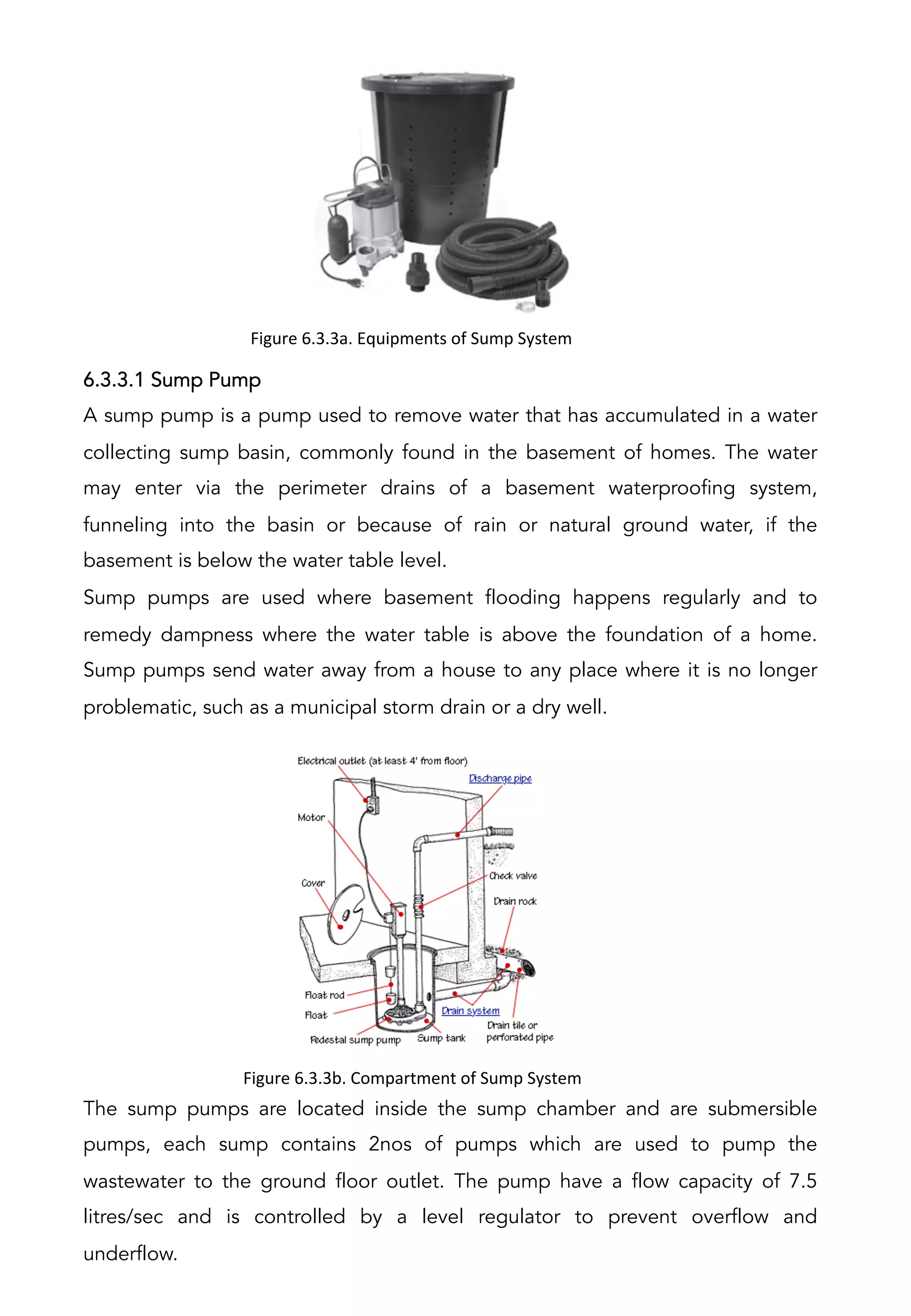 6.3.3.1 Sump Pump
A sump pump is a pump used to remove water that has accumulated in a water
collecting sump basin, commonly found in the basement of homes. The water
may enter via the perimeter drains of a basement waterproofing system,
funneling into the basin or because of rain or natural ground water, if the
basement is below the water table level.
Sump pumps are used where basement flooding happens regularly and to
remedy dampness where the water table is above the foundation of a home.
Sump pumps send water away from a house to any place where it is no longer
problematic, such as a municipal storm drain or a dry well.
The sump pumps are located inside the sump chamber and are submersible
pumps, each sump contains 2nos of pumps which are used to pump the
wastewater to the ground floor outlet. The pump have a flow capacity of 7.5
litres/sec and is controlled by a level regulator to prevent overflow and
underflow.
Figure	
  6.3.3a.	
  Equipments	
  of	
  Sump	
  System	
  
	
  
Figure	
  6.3.3b.	
  Compartment	
  of	
  Sump	
  System	
  
	
  
 