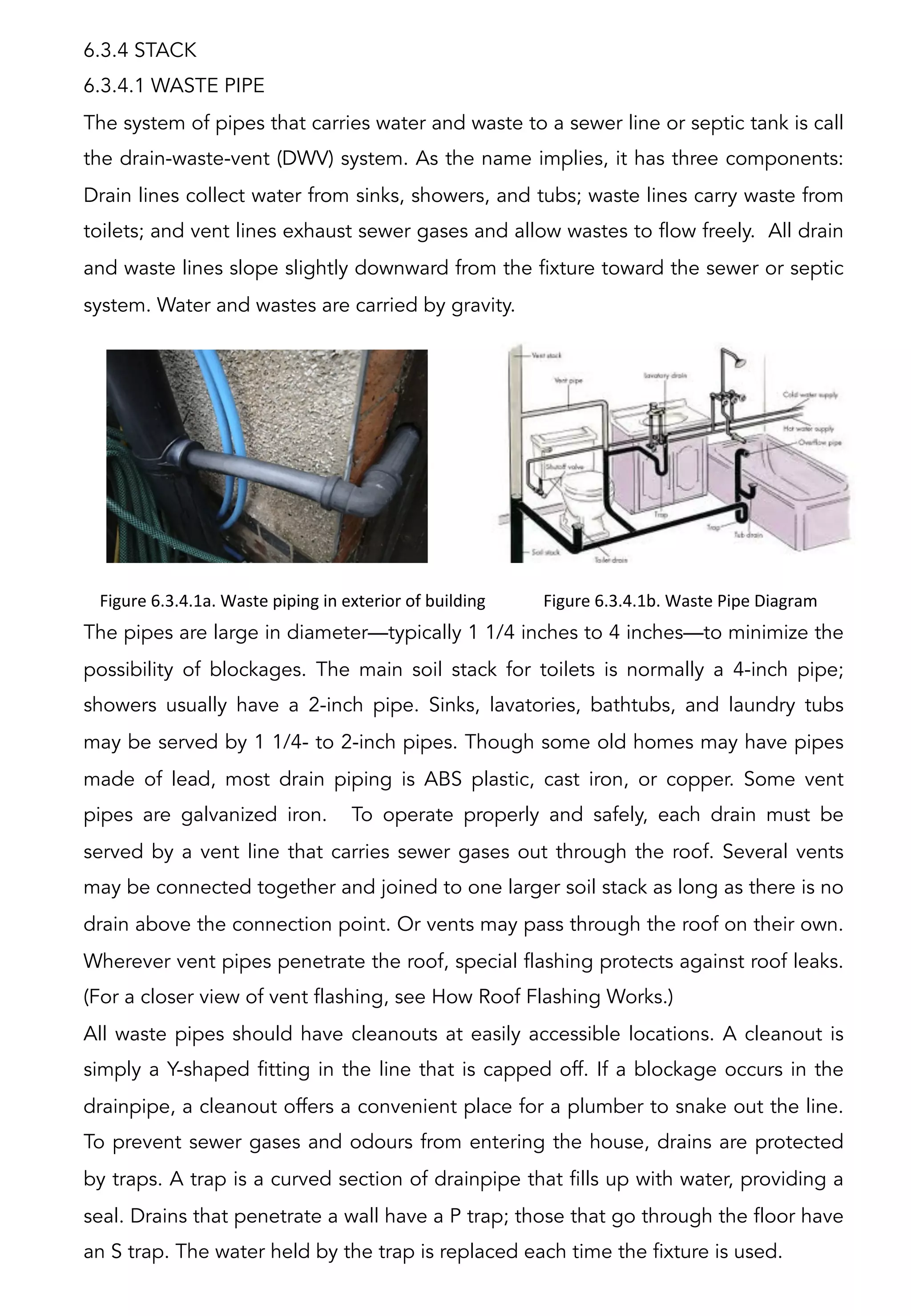 6.3.4 STACK
6.3.4.1 WASTE PIPE
The system of pipes that carries water and waste to a sewer line or septic tank is call
the drain-waste-vent (DWV) system. As the name implies, it has three components:
Drain lines collect water from sinks, showers, and tubs; waste lines carry waste from
toilets; and vent lines exhaust sewer gases and allow wastes to flow freely. All drain
and waste lines slope slightly downward from the fixture toward the sewer or septic
system. Water and wastes are carried by gravity.
The pipes are large in diameter—typically 1 1/4 inches to 4 inches—to minimize the
possibility of blockages. The main soil stack for toilets is normally a 4-inch pipe;
showers usually have a 2-inch pipe. Sinks, lavatories, bathtubs, and laundry tubs
may be served by 1 1/4- to 2-inch pipes. Though some old homes may have pipes
made of lead, most drain piping is ABS plastic, cast iron, or copper. Some vent
pipes are galvanized iron. To operate properly and safely, each drain must be
served by a vent line that carries sewer gases out through the roof. Several vents
may be connected together and joined to one larger soil stack as long as there is no
drain above the connection point. Or vents may pass through the roof on their own.
Wherever vent pipes penetrate the roof, special flashing protects against roof leaks.
(For a closer view of vent flashing, see How Roof Flashing Works.)
All waste pipes should have cleanouts at easily accessible locations. A cleanout is
simply a Y-shaped fitting in the line that is capped off. If a blockage occurs in the
drainpipe, a cleanout offers a convenient place for a plumber to snake out the line.
To prevent sewer gases and odours from entering the house, drains are protected
by traps. A trap is a curved section of drainpipe that fills up with water, providing a
seal. Drains that penetrate a wall have a P trap; those that go through the floor have
an S trap. The water held by the trap is replaced each time the fixture is used.
Figure	
  6.3.4.1a.	
  Waste	
  piping	
  in	
  exterior	
  of	
  building	
  
	
  
Figure	
  6.3.4.1b.	
  Waste	
  Pipe	
  Diagram	
  
	
  
 