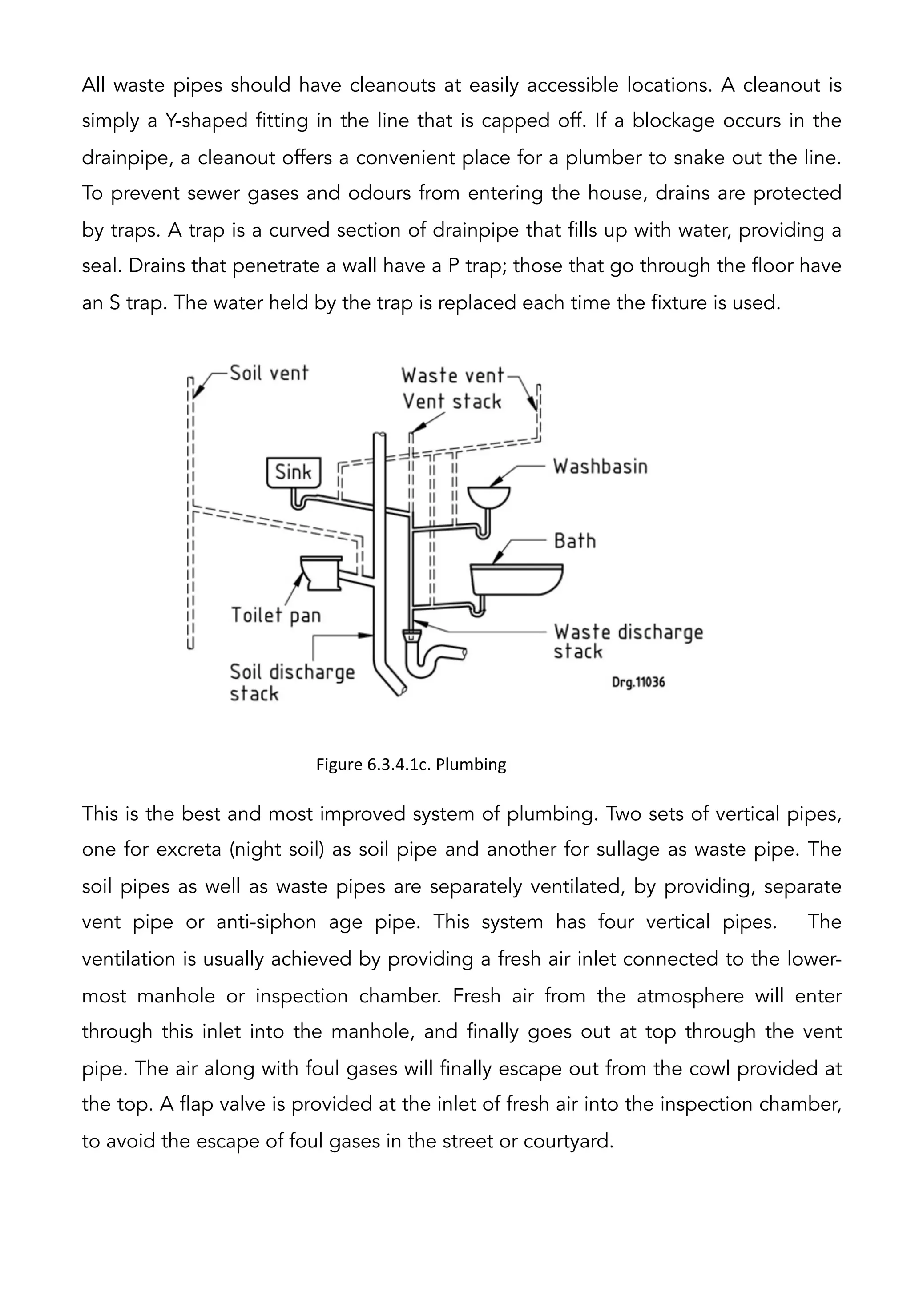 All waste pipes should have cleanouts at easily accessible locations. A cleanout is
simply a Y-shaped fitting in the line that is capped off. If a blockage occurs in the
drainpipe, a cleanout offers a convenient place for a plumber to snake out the line.
To prevent sewer gases and odours from entering the house, drains are protected
by traps. A trap is a curved section of drainpipe that fills up with water, providing a
seal. Drains that penetrate a wall have a P trap; those that go through the floor have
an S trap. The water held by the trap is replaced each time the fixture is used.
This is the best and most improved system of plumbing. Two sets of vertical pipes,
one for excreta (night soil) as soil pipe and another for sullage as waste pipe. The
soil pipes as well as waste pipes are separately ventilated, by providing, separate
vent pipe or anti-siphon age pipe. This system has four vertical pipes. The
ventilation is usually achieved by providing a fresh air inlet connected to the lower-
most manhole or inspection chamber. Fresh air from the atmosphere will enter
through this inlet into the manhole, and finally goes out at top through the vent
pipe. The air along with foul gases will finally escape out from the cowl provided at
the top. A flap valve is provided at the inlet of fresh air into the inspection chamber,
to avoid the escape of foul gases in the street or courtyard.
Figure	
  6.3.4.1c.	
  Plumbing 	
  
 