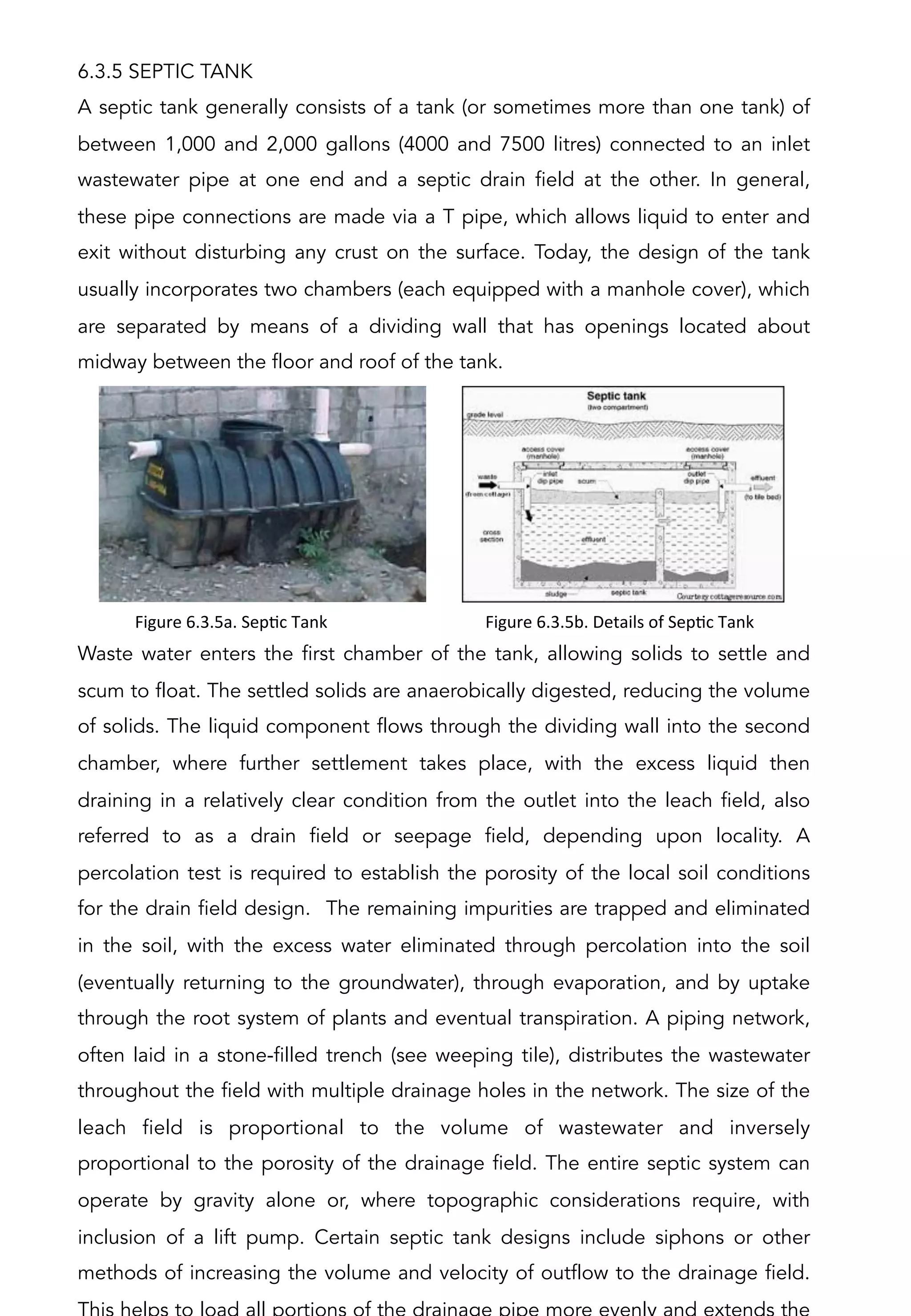 6.3.5 SEPTIC TANK
A septic tank generally consists of a tank (or sometimes more than one tank) of
between 1,000 and 2,000 gallons (4000 and 7500 litres) connected to an inlet
wastewater pipe at one end and a septic drain field at the other. In general,
these pipe connections are made via a T pipe, which allows liquid to enter and
exit without disturbing any crust on the surface. Today, the design of the tank
usually incorporates two chambers (each equipped with a manhole cover), which
are separated by means of a dividing wall that has openings located about
midway between the floor and roof of the tank.
Waste water enters the first chamber of the tank, allowing solids to settle and
scum to float. The settled solids are anaerobically digested, reducing the volume
of solids. The liquid component flows through the dividing wall into the second
chamber, where further settlement takes place, with the excess liquid then
draining in a relatively clear condition from the outlet into the leach field, also
referred to as a drain field or seepage field, depending upon locality. A
percolation test is required to establish the porosity of the local soil conditions
for the drain field design. The remaining impurities are trapped and eliminated
in the soil, with the excess water eliminated through percolation into the soil
(eventually returning to the groundwater), through evaporation, and by uptake
through the root system of plants and eventual transpiration. A piping network,
often laid in a stone-filled trench (see weeping tile), distributes the wastewater
throughout the field with multiple drainage holes in the network. The size of the
leach field is proportional to the volume of wastewater and inversely
proportional to the porosity of the drainage field. The entire septic system can
operate by gravity alone or, where topographic considerations require, with
inclusion of a lift pump. Certain septic tank designs include siphons or other
methods of increasing the volume and velocity of outflow to the drainage field.
Figure	
  6.3.5a.	
  SepAc	
  Tank	
   Figure	
  6.3.5b.	
  Details	
  of	
  SepAc	
  Tank	
  
 