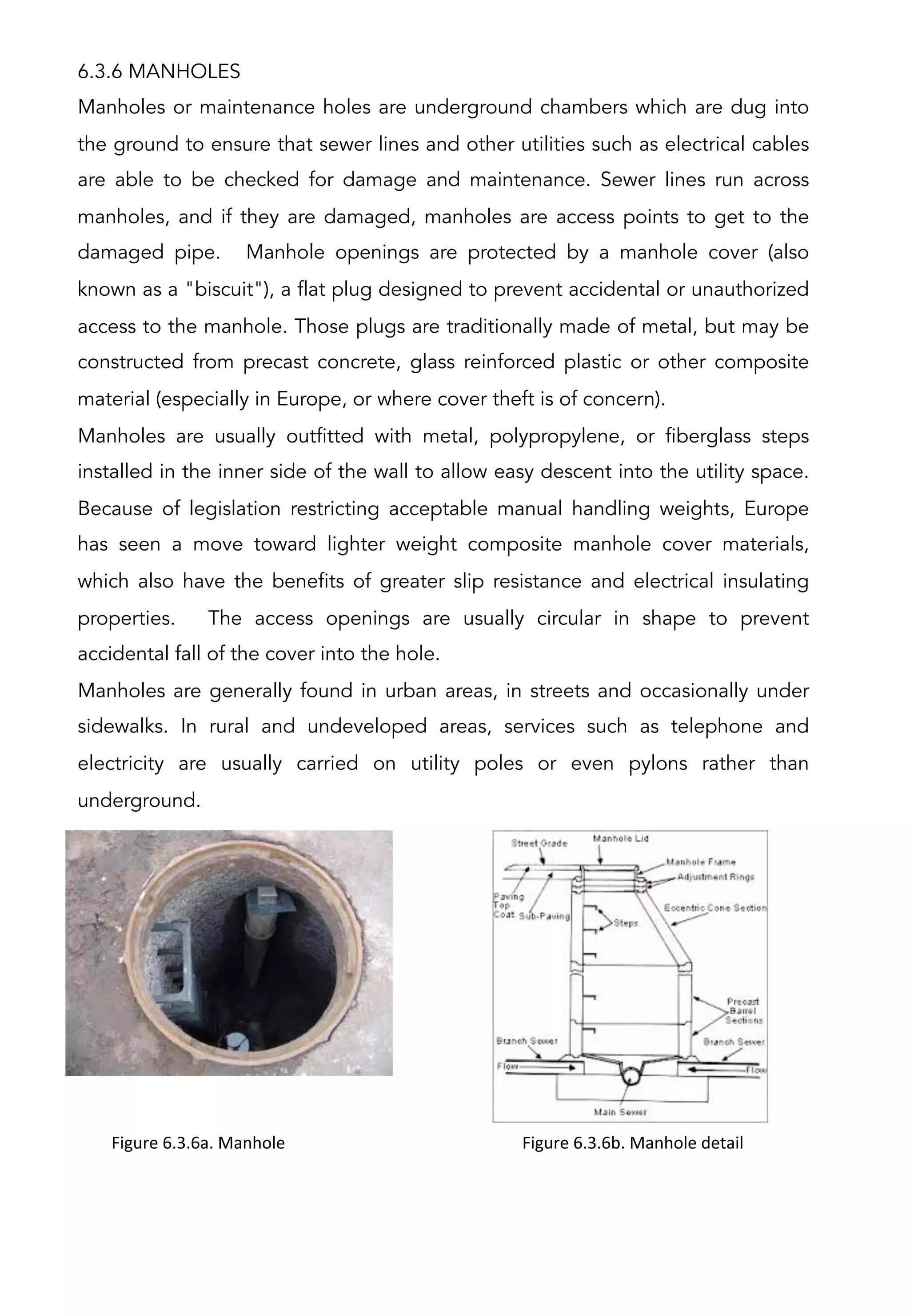 6.3.6 MANHOLES
Manholes or maintenance holes are underground chambers which are dug into
the ground to ensure that sewer lines and other utilities such as electrical cables
are able to be checked for damage and maintenance. Sewer lines run across
manholes, and if they are damaged, manholes are access points to get to the
damaged pipe. Manhole openings are protected by a manhole cover (also
known as a "biscuit"), a flat plug designed to prevent accidental or unauthorized
access to the manhole. Those plugs are traditionally made of metal, but may be
constructed from precast concrete, glass reinforced plastic or other composite
material (especially in Europe, or where cover theft is of concern).
Manholes are usually outfitted with metal, polypropylene, or fiberglass steps
installed in the inner side of the wall to allow easy descent into the utility space.
Because of legislation restricting acceptable manual handling weights, Europe
has seen a move toward lighter weight composite manhole cover materials,
which also have the benefits of greater slip resistance and electrical insulating
properties. The access openings are usually circular in shape to prevent
accidental fall of the cover into the hole.
Manholes are generally found in urban areas, in streets and occasionally under
sidewalks. In rural and undeveloped areas, services such as telephone and
electricity are usually carried on utility poles or even pylons rather than
underground.
Figure	
  6.3.6a.	
  Manhole	
   Figure	
  6.3.6b.	
  Manhole	
  detail	
  
 