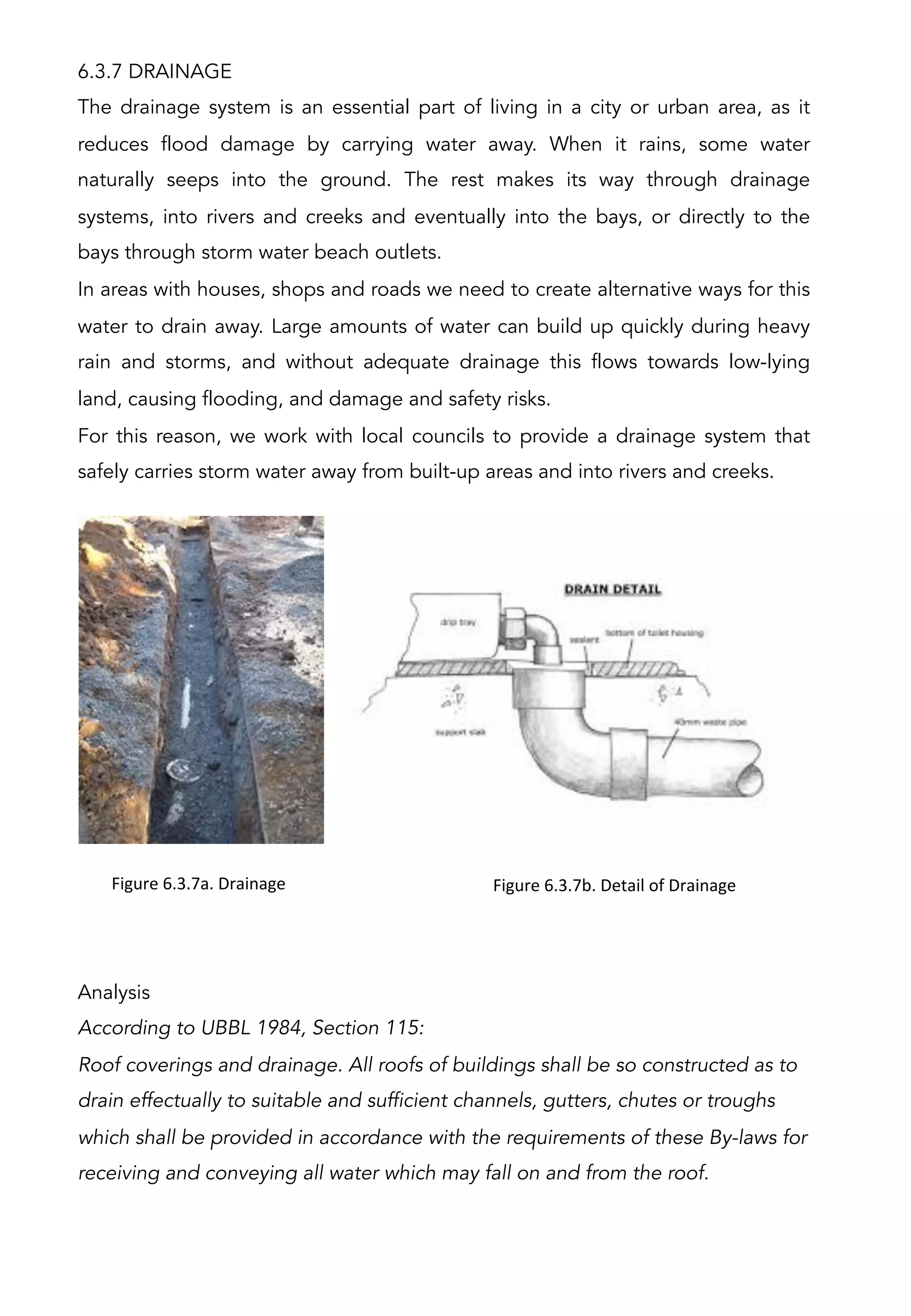 6.3.7 DRAINAGE
The drainage system is an essential part of living in a city or urban area, as it
reduces flood damage by carrying water away. When it rains, some water
naturally seeps into the ground. The rest makes its way through drainage
systems, into rivers and creeks and eventually into the bays, or directly to the
bays through storm water beach outlets.
In areas with houses, shops and roads we need to create alternative ways for this
water to drain away. Large amounts of water can build up quickly during heavy
rain and storms, and without adequate drainage this flows towards low-lying
land, causing flooding, and damage and safety risks.
For this reason, we work with local councils to provide a drainage system that
safely carries storm water away from built-up areas and into rivers and creeks.
Analysis
According to UBBL 1984, Section 115:
Roof coverings and drainage. All roofs of buildings shall be so constructed as to
drain effectually to suitable and sufficient channels, gutters, chutes or troughs
which shall be provided in accordance with the requirements of these By-laws for
receiving and conveying all water which may fall on and from the roof.
Figure	
  6.3.7a.	
  Drainage	
   Figure	
  6.3.7b.	
  Detail	
  of	
  Drainage	
  
 