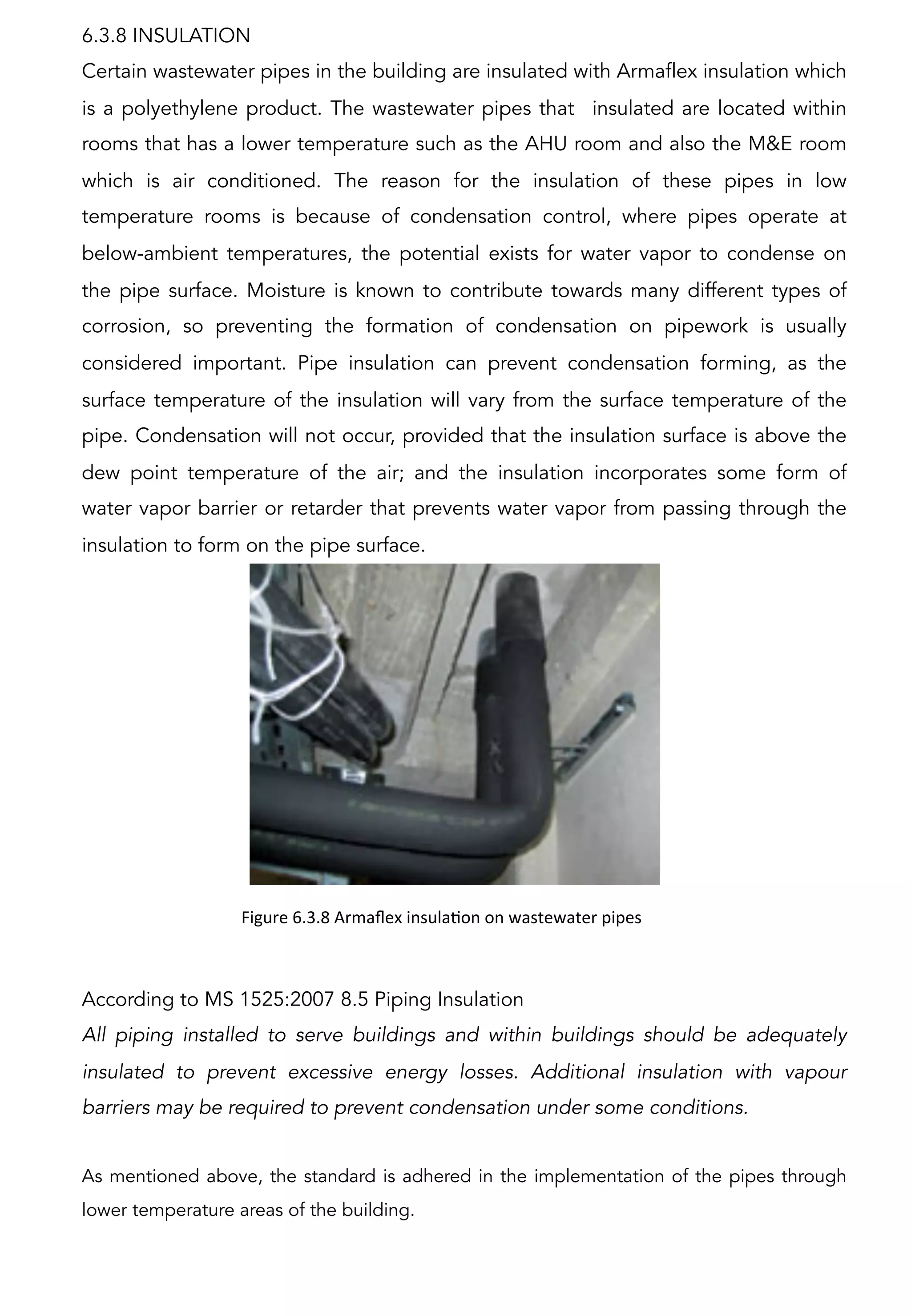 Figure	
  6.3.8	
  Armaﬂex	
  insulaAon	
  on	
  wastewater	
  pipes	
  
	
  	
  
According to MS 1525:2007 8.5 Piping Insulation
All piping installed to serve buildings and within buildings should be adequately
insulated to prevent excessive energy losses. Additional insulation with vapour
barriers may be required to prevent condensation under some conditions.
As mentioned above, the standard is adhered in the implementation of the pipes through
lower temperature areas of the building.
6.3.8 INSULATION
Certain wastewater pipes in the building are insulated with Armaflex insulation which
is a polyethylene product. The wastewater pipes that insulated are located within
rooms that has a lower temperature such as the AHU room and also the M&E room
which is air conditioned. The reason for the insulation of these pipes in low
temperature rooms is because of condensation control, where pipes operate at
below-ambient temperatures, the potential exists for water vapor to condense on
the pipe surface. Moisture is known to contribute towards many different types of
corrosion, so preventing the formation of condensation on pipework is usually
considered important. Pipe insulation can prevent condensation forming, as the
surface temperature of the insulation will vary from the surface temperature of the
pipe. Condensation will not occur, provided that the insulation surface is above the
dew point temperature of the air; and the insulation incorporates some form of
water vapor barrier or retarder that prevents water vapor from passing through the
insulation to form on the pipe surface.
 
