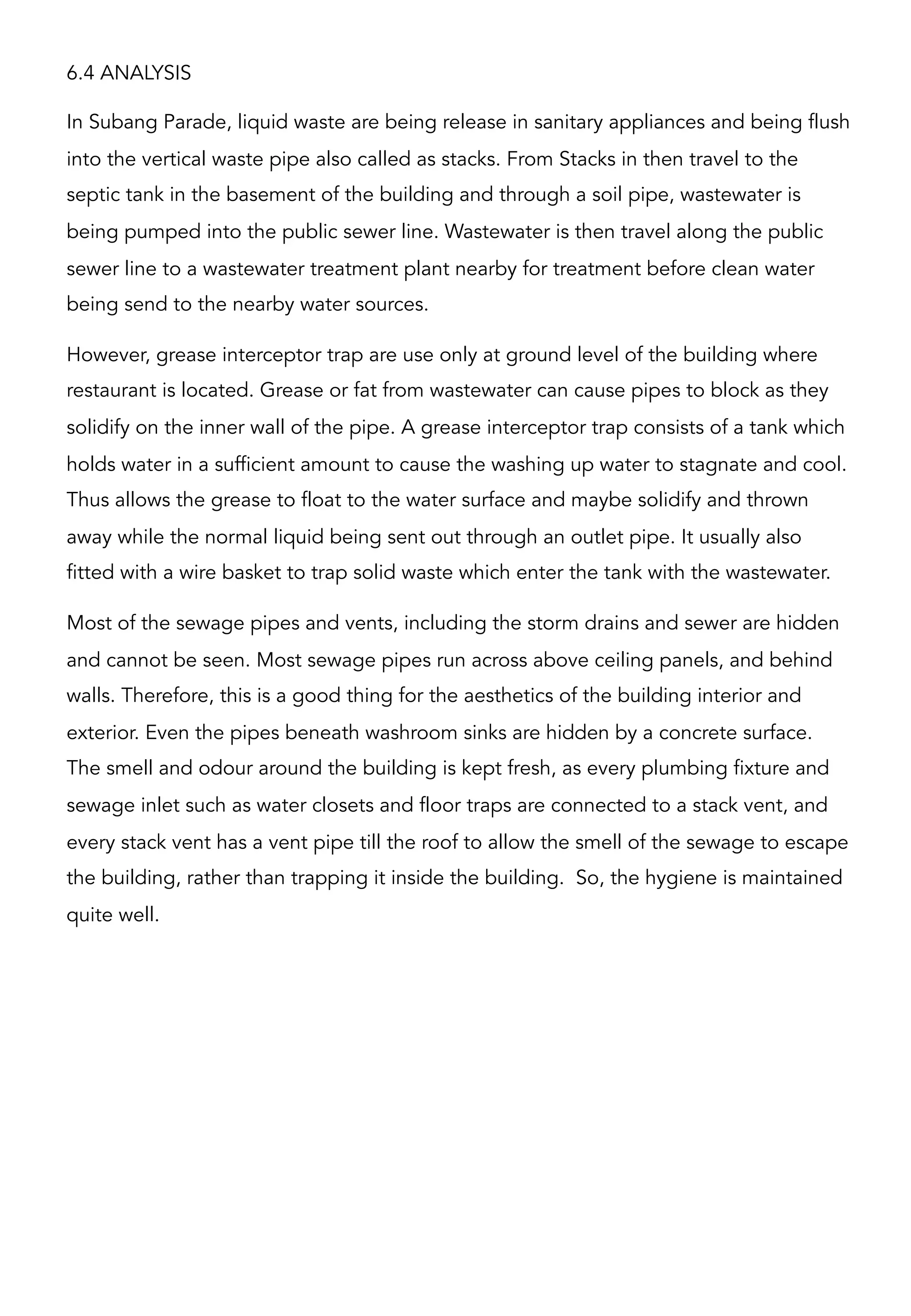 6.4 ANALYSIS
In Subang Parade, liquid waste are being release in sanitary appliances and being flush
into the vertical waste pipe also called as stacks. From Stacks in then travel to the
septic tank in the basement of the building and through a soil pipe, wastewater is
being pumped into the public sewer line. Wastewater is then travel along the public
sewer line to a wastewater treatment plant nearby for treatment before clean water
being send to the nearby water sources.
However, grease interceptor trap are use only at ground level of the building where
restaurant is located. Grease or fat from wastewater can cause pipes to block as they
solidify on the inner wall of the pipe. A grease interceptor trap consists of a tank which
holds water in a sufficient amount to cause the washing up water to stagnate and cool.
Thus allows the grease to float to the water surface and maybe solidify and thrown
away while the normal liquid being sent out through an outlet pipe. It usually also
fitted with a wire basket to trap solid waste which enter the tank with the wastewater.
Most of the sewage pipes and vents, including the storm drains and sewer are hidden
and cannot be seen. Most sewage pipes run across above ceiling panels, and behind
walls. Therefore, this is a good thing for the aesthetics of the building interior and
exterior. Even the pipes beneath washroom sinks are hidden by a concrete surface.
The smell and odour around the building is kept fresh, as every plumbing fixture and
sewage inlet such as water closets and floor traps are connected to a stack vent, and
every stack vent has a vent pipe till the roof to allow the smell of the sewage to escape
the building, rather than trapping it inside the building. So, the hygiene is maintained
quite well.
 