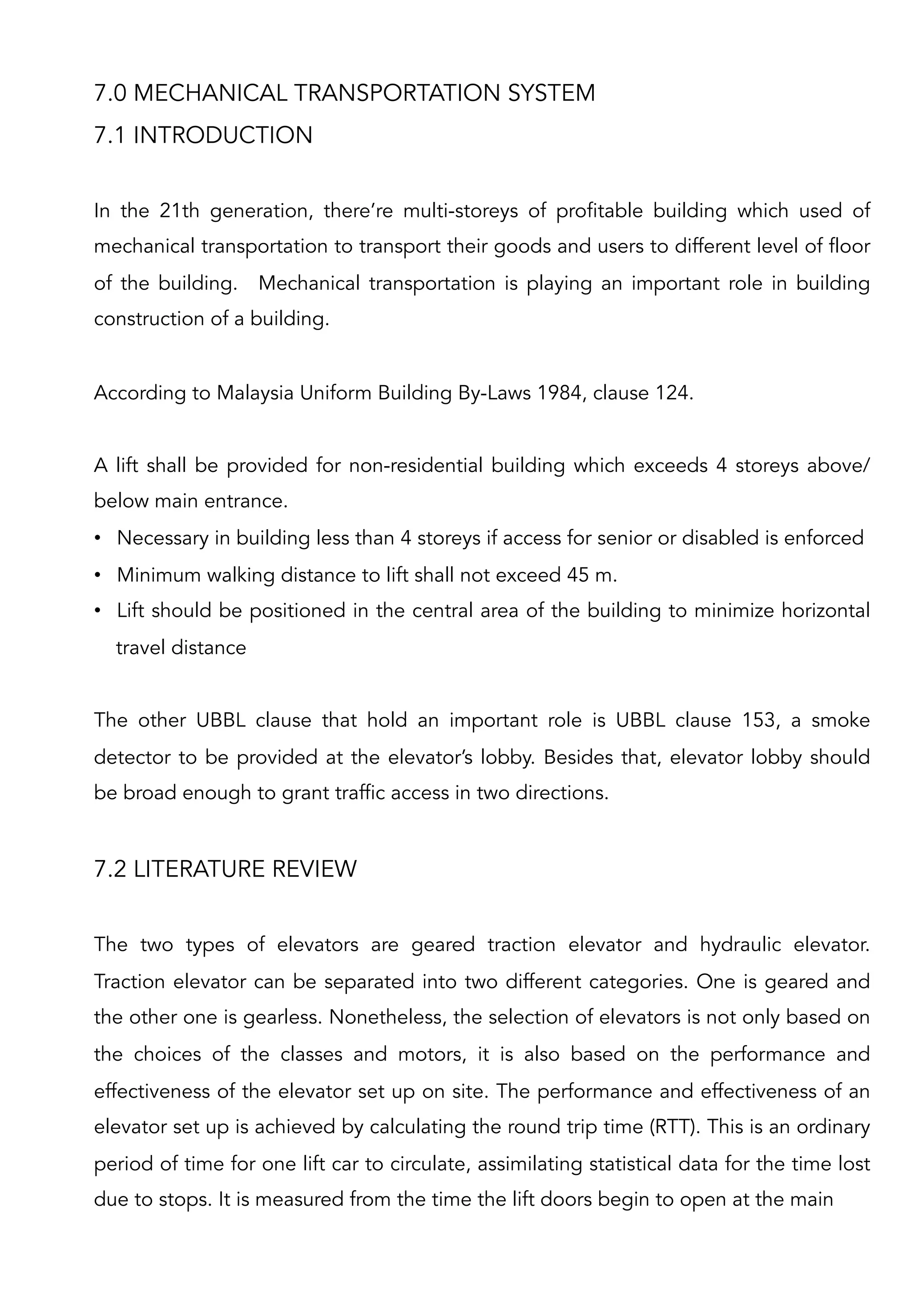 7.0 MECHANICAL TRANSPORTATION SYSTEM
7.1 INTRODUCTION
In the 21th generation, there’re multi-storeys of profitable building which used of
mechanical transportation to transport their goods and users to different level of floor
of the building. Mechanical transportation is playing an important role in building
construction of a building.
According to Malaysia Uniform Building By-Laws 1984, clause 124.
A lift shall be provided for non-residential building which exceeds 4 storeys above/
below main entrance.
•  Necessary in building less than 4 storeys if access for senior or disabled is enforced
•  Minimum walking distance to lift shall not exceed 45 m.
•  Lift should be positioned in the central area of the building to minimize horizontal
travel distance
The other UBBL clause that hold an important role is UBBL clause 153, a smoke
detector to be provided at the elevator’s lobby. Besides that, elevator lobby should
be broad enough to grant traffic access in two directions.
7.2 LITERATURE REVIEW
The two types of elevators are geared traction elevator and hydraulic elevator.
Traction elevator can be separated into two different categories. One is geared and
the other one is gearless. Nonetheless, the selection of elevators is not only based on
the choices of the classes and motors, it is also based on the performance and
effectiveness of the elevator set up on site. The performance and effectiveness of an
elevator set up is achieved by calculating the round trip time (RTT). This is an ordinary
period of time for one lift car to circulate, assimilating statistical data for the time lost
due to stops. It is measured from the time the lift doors begin to open at the main
 