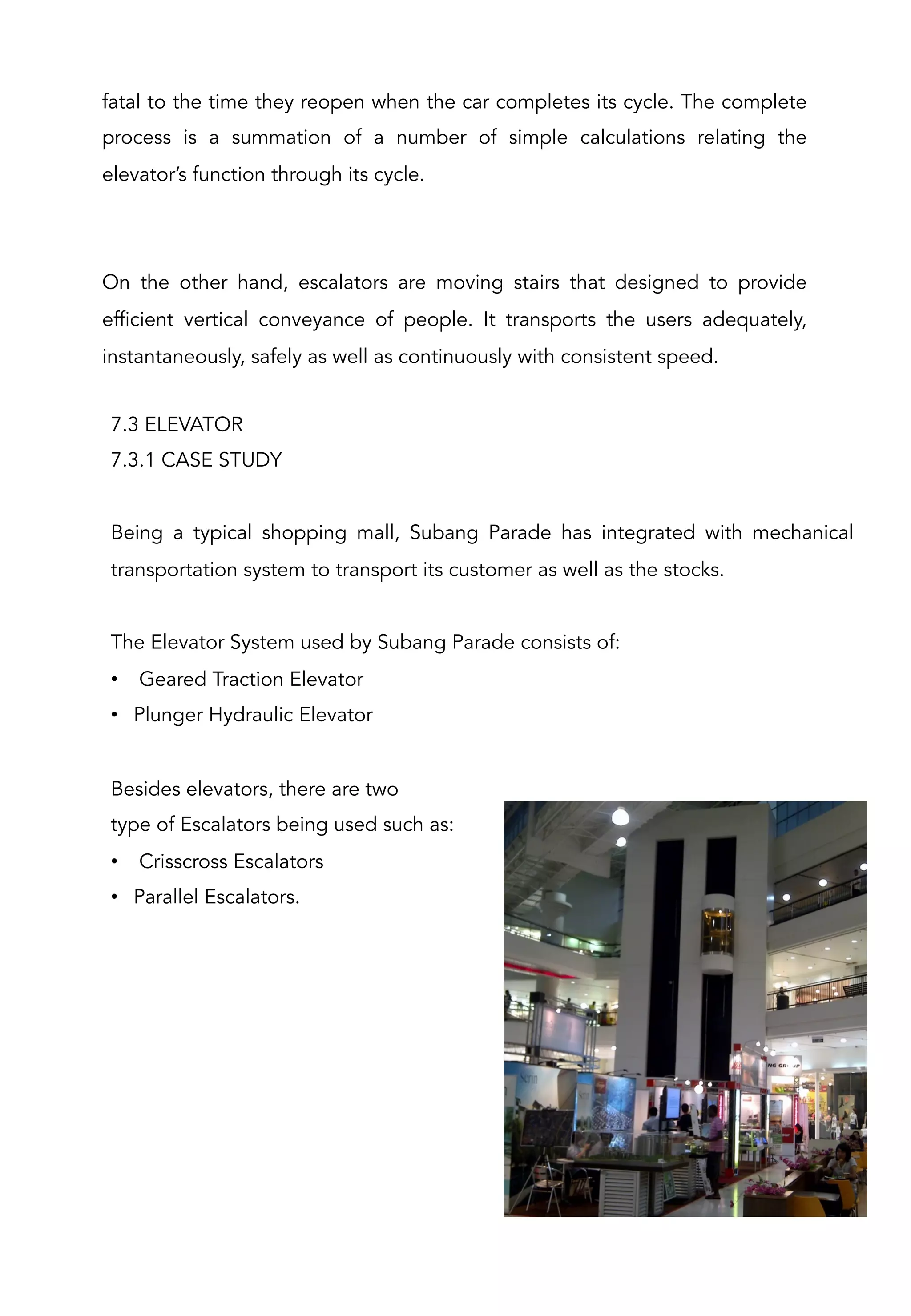 7.3 ELEVATOR
7.3.1 CASE STUDY
Being a typical shopping mall, Subang Parade has integrated with mechanical
transportation system to transport its customer as well as the stocks.
The Elevator System used by Subang Parade consists of:
•  Geared Traction Elevator
•  Plunger Hydraulic Elevator
Besides elevators, there are two
type of Escalators being used such as:
•  Crisscross Escalators
•  Parallel Escalators.
fatal to the time they reopen when the car completes its cycle. The complete
process is a summation of a number of simple calculations relating the
elevator’s function through its cycle.
On the other hand, escalators are moving stairs that designed to provide
efficient vertical conveyance of people. It transports the users adequately,
instantaneously, safely as well as continuously with consistent speed.
 