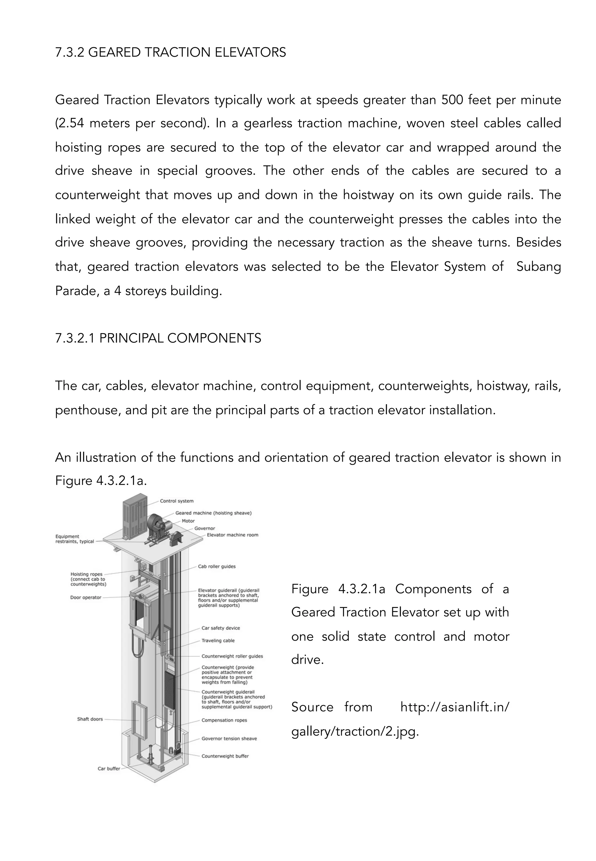 7.3.2 GEARED TRACTION ELEVATORS
Geared Traction Elevators typically work at speeds greater than 500 feet per minute
(2.54 meters per second). In a gearless traction machine, woven steel cables called
hoisting ropes are secured to the top of the elevator car and wrapped around the
drive sheave in special grooves. The other ends of the cables are secured to a
counterweight that moves up and down in the hoistway on its own guide rails. The
linked weight of the elevator car and the counterweight presses the cables into the
drive sheave grooves, providing the necessary traction as the sheave turns. Besides
that, geared traction elevators was selected to be the Elevator System of Subang
Parade, a 4 storeys building.
7.3.2.1 PRINCIPAL COMPONENTS
The car, cables, elevator machine, control equipment, counterweights, hoistway, rails,
penthouse, and pit are the principal parts of a traction elevator installation.
An illustration of the functions and orientation of geared traction elevator is shown in
Figure 4.3.2.1a.
Figure 4.3.2.1a Components of a
Geared Traction Elevator set up with
one solid state control and motor
drive.
Source from http://asianlift.in/
gallery/traction/2.jpg.
 