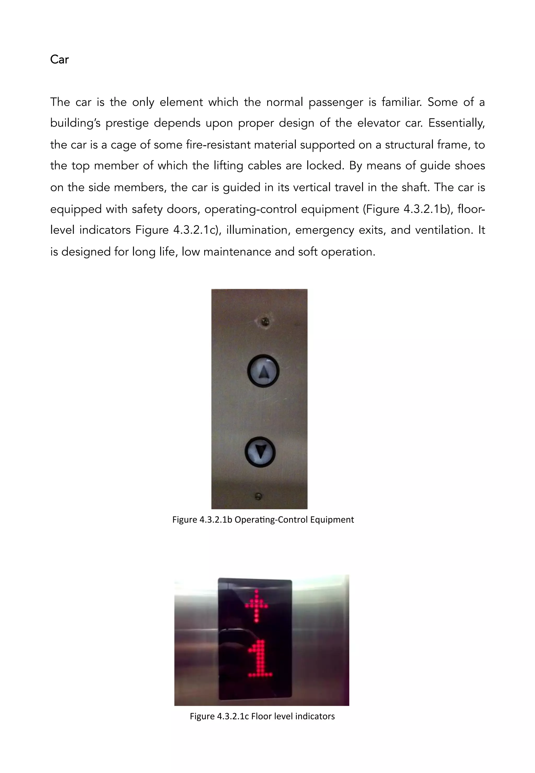 Car
The car is the only element which the normal passenger is familiar. Some of a
building’s prestige depends upon proper design of the elevator car. Essentially,
the car is a cage of some fire-resistant material supported on a structural frame, to
the top member of which the lifting cables are locked. By means of guide shoes
on the side members, the car is guided in its vertical travel in the shaft. The car is
equipped with safety doors, operating-control equipment (Figure 4.3.2.1b), floor-
level indicators Figure 4.3.2.1c), illumination, emergency exits, and ventilation. It
is designed for long life, low maintenance and soft operation.
Figure	
  4.3.2.1c	
  Floor	
  level	
  indicators	
  
Figure	
  4.3.2.1b	
  OperaAng-­‐Control	
  Equipment	
  	
  
 