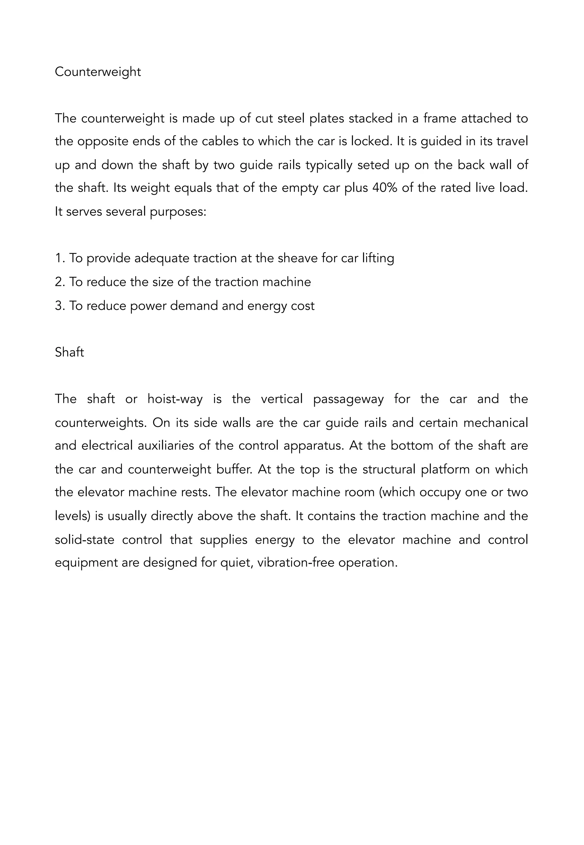 Counterweight
The counterweight is made up of cut steel plates stacked in a frame attached to
the opposite ends of the cables to which the car is locked. It is guided in its travel
up and down the shaft by two guide rails typically seted up on the back wall of
the shaft. Its weight equals that of the empty car plus 40% of the rated live load.
It serves several purposes:
1. To provide adequate traction at the sheave for car lifting
2. To reduce the size of the traction machine
3. To reduce power demand and energy cost
Shaft
The shaft or hoist-way is the vertical passageway for the car and the
counterweights. On its side walls are the car guide rails and certain mechanical
and electrical auxiliaries of the control apparatus. At the bottom of the shaft are
the car and counterweight buffer. At the top is the structural platform on which
the elevator machine rests. The elevator machine room (which occupy one or two
levels) is usually directly above the shaft. It contains the traction machine and the
solid-state control that supplies energy to the elevator machine and control
equipment are designed for quiet, vibration-free operation.
 