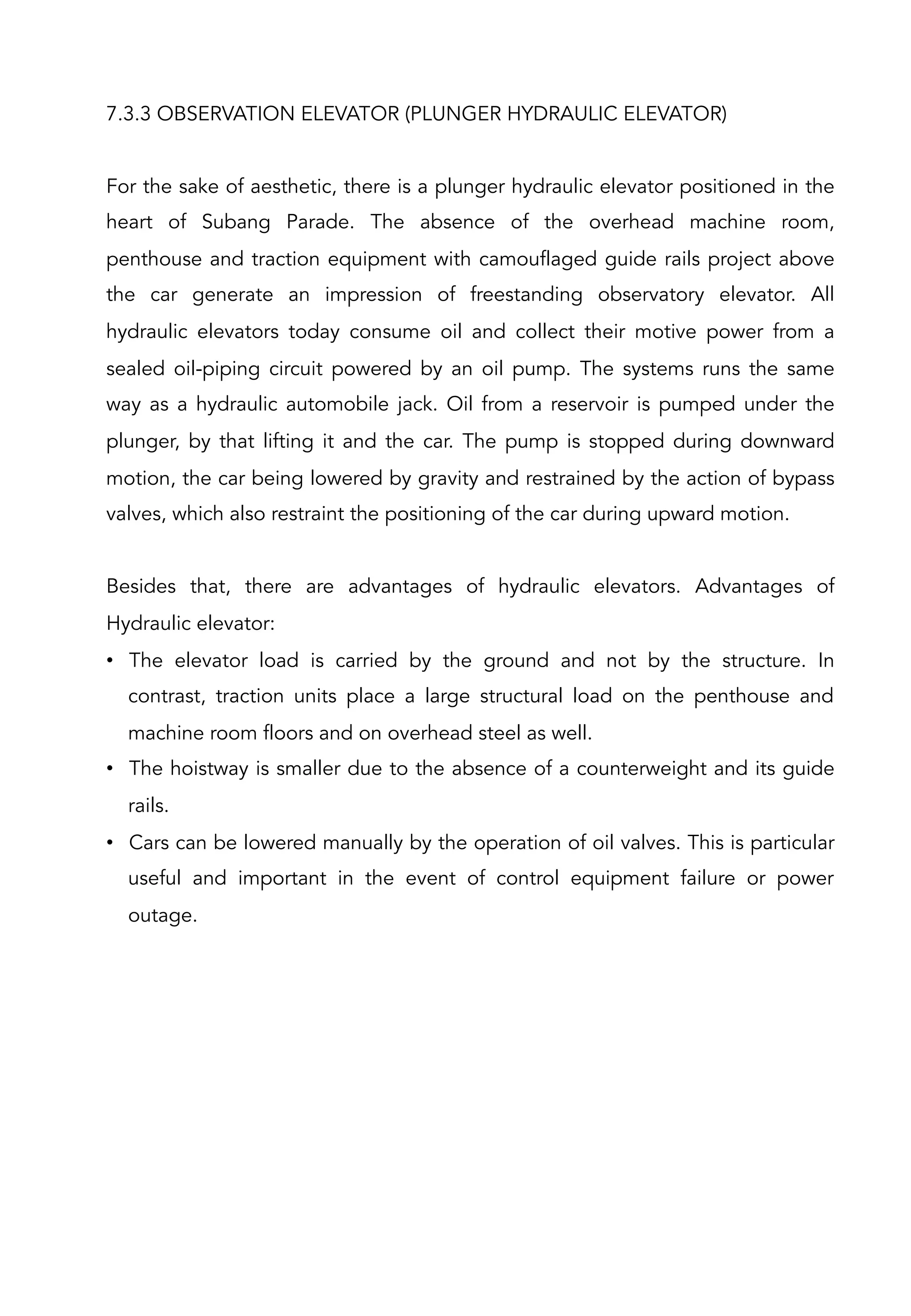 7.3.3 OBSERVATION ELEVATOR (PLUNGER HYDRAULIC ELEVATOR)
For the sake of aesthetic, there is a plunger hydraulic elevator positioned in the
heart of Subang Parade. The absence of the overhead machine room,
penthouse and traction equipment with camouflaged guide rails project above
the car generate an impression of freestanding observatory elevator. All
hydraulic elevators today consume oil and collect their motive power from a
sealed oil-piping circuit powered by an oil pump. The systems runs the same
way as a hydraulic automobile jack. Oil from a reservoir is pumped under the
plunger, by that lifting it and the car. The pump is stopped during downward
motion, the car being lowered by gravity and restrained by the action of bypass
valves, which also restraint the positioning of the car during upward motion.
Besides that, there are advantages of hydraulic elevators. Advantages of
Hydraulic elevator:
•  The elevator load is carried by the ground and not by the structure. In
contrast, traction units place a large structural load on the penthouse and
machine room floors and on overhead steel as well.
•  The hoistway is smaller due to the absence of a counterweight and its guide
rails.
•  Cars can be lowered manually by the operation of oil valves. This is particular
useful and important in the event of control equipment failure or power
outage.
 