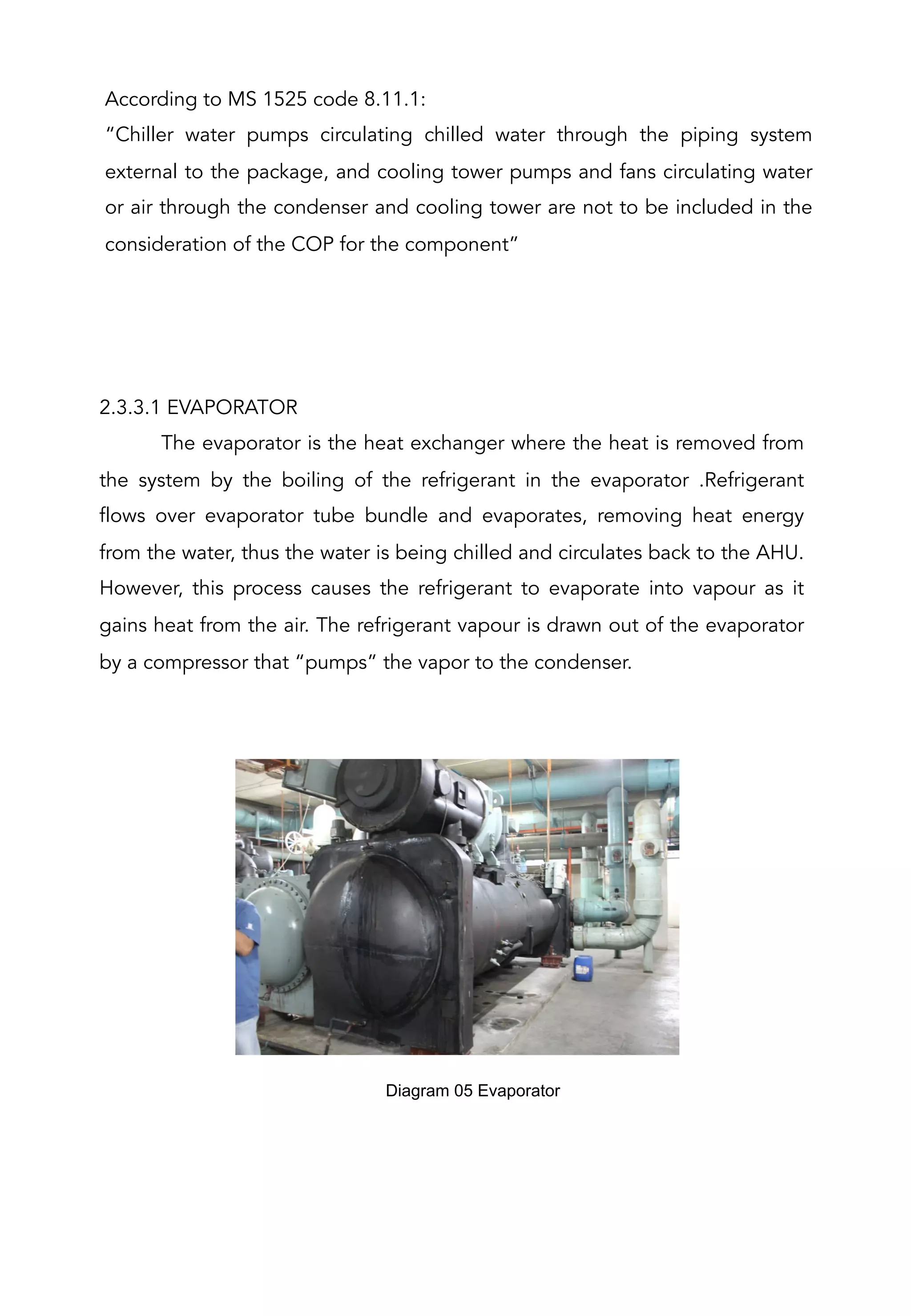 According to MS 1525 code 8.11.1:
“Chiller water pumps circulating chilled water through the piping system
external to the package, and cooling tower pumps and fans circulating water
or air through the condenser and cooling tower are not to be included in the
consideration of the COP for the component”
2.3.3.1 EVAPORATOR
The evaporator is the heat exchanger where the heat is removed from
the system by the boiling of the refrigerant in the evaporator .Refrigerant
flows over evaporator tube bundle and evaporates, removing heat energy
from the water, thus the water is being chilled and circulates back to the AHU.
However, this process causes the refrigerant to evaporate into vapour as it
gains heat from the air. The refrigerant vapour is drawn out of the evaporator
by a compressor that “pumps” the vapor to the condenser.
Diagram 05 Evaporator	
  
 