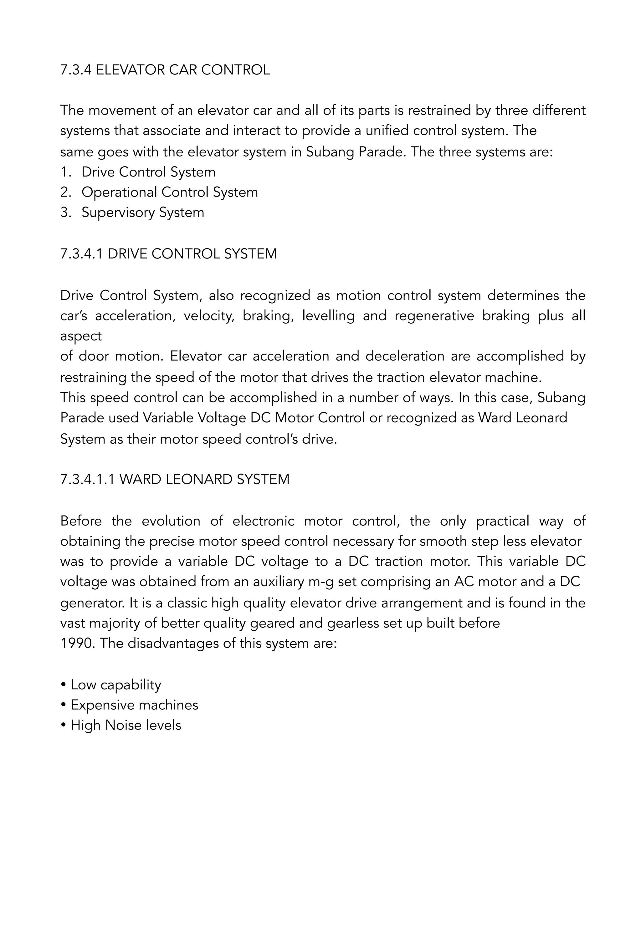 7.3.4 ELEVATOR CAR CONTROL
The movement of an elevator car and all of its parts is restrained by three different
systems that associate and interact to provide a unified control system. The
same goes with the elevator system in Subang Parade. The three systems are:
1.  Drive Control System
2.  Operational Control System
3.  Supervisory System
7.3.4.1 DRIVE CONTROL SYSTEM
Drive Control System, also recognized as motion control system determines the
car’s acceleration, velocity, braking, levelling and regenerative braking plus all
aspect
of door motion. Elevator car acceleration and deceleration are accomplished by
restraining the speed of the motor that drives the traction elevator machine.
This speed control can be accomplished in a number of ways. In this case, Subang
Parade used Variable Voltage DC Motor Control or recognized as Ward Leonard
System as their motor speed control’s drive.
7.3.4.1.1 WARD LEONARD SYSTEM
Before the evolution of electronic motor control, the only practical way of
obtaining the precise motor speed control necessary for smooth step less elevator
was to provide a variable DC voltage to a DC traction motor. This variable DC
voltage was obtained from an auxiliary m-g set comprising an AC motor and a DC
generator. It is a classic high quality elevator drive arrangement and is found in the
vast majority of better quality geared and gearless set up built before
1990. The disadvantages of this system are:
• Low capability
• Expensive machines
• High Noise levels
 