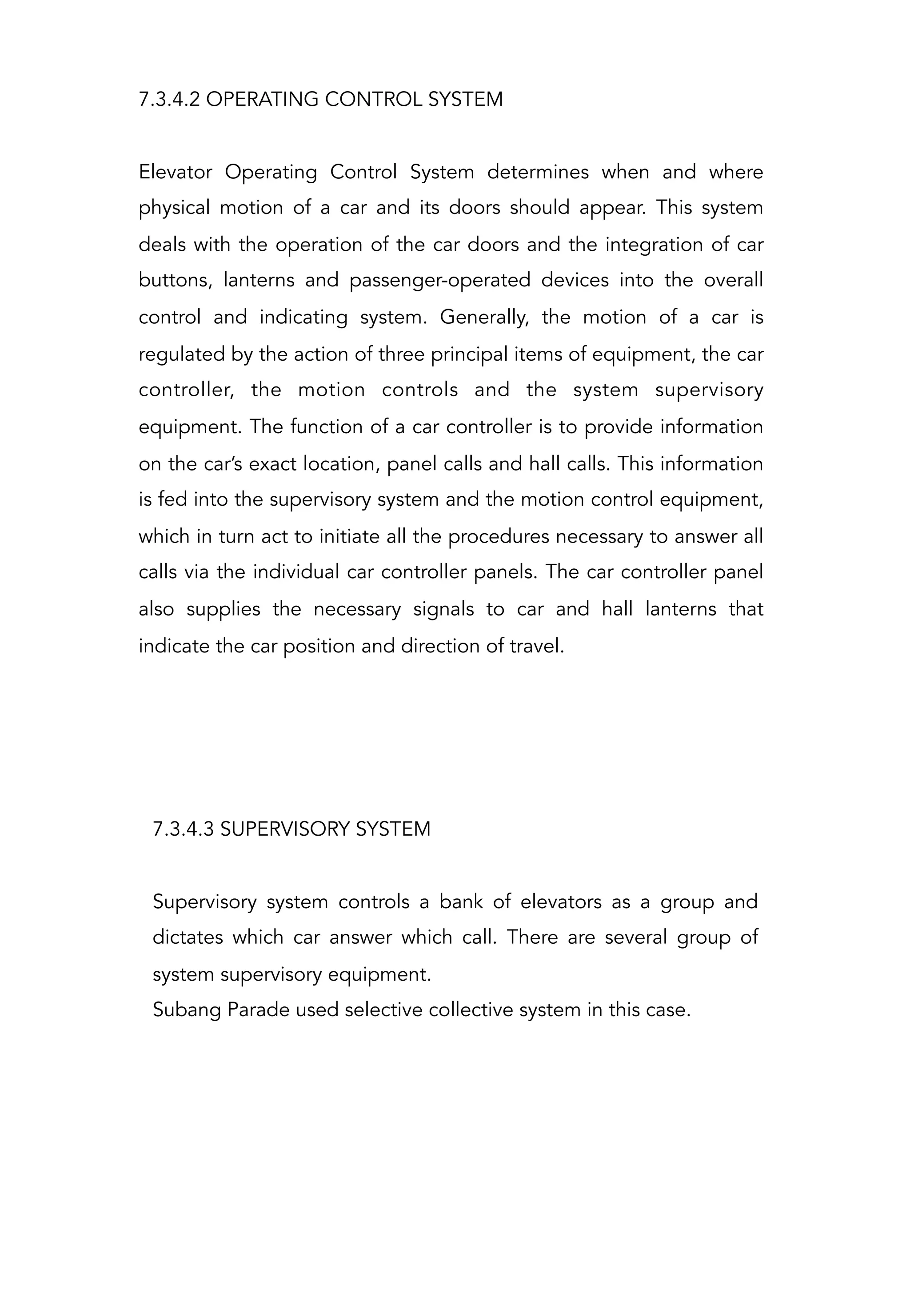 7.3.4.2 OPERATING CONTROL SYSTEM
Elevator Operating Control System determines when and where
physical motion of a car and its doors should appear. This system
deals with the operation of the car doors and the integration of car
buttons, lanterns and passenger-operated devices into the overall
control and indicating system. Generally, the motion of a car is
regulated by the action of three principal items of equipment, the car
controller, the motion controls and the system supervisory
equipment. The function of a car controller is to provide information
on the car’s exact location, panel calls and hall calls. This information
is fed into the supervisory system and the motion control equipment,
which in turn act to initiate all the procedures necessary to answer all
calls via the individual car controller panels. The car controller panel
also supplies the necessary signals to car and hall lanterns that
indicate the car position and direction of travel.
7.3.4.3 SUPERVISORY SYSTEM
Supervisory system controls a bank of elevators as a group and
dictates which car answer which call. There are several group of
system supervisory equipment.
Subang Parade used selective collective system in this case.
 