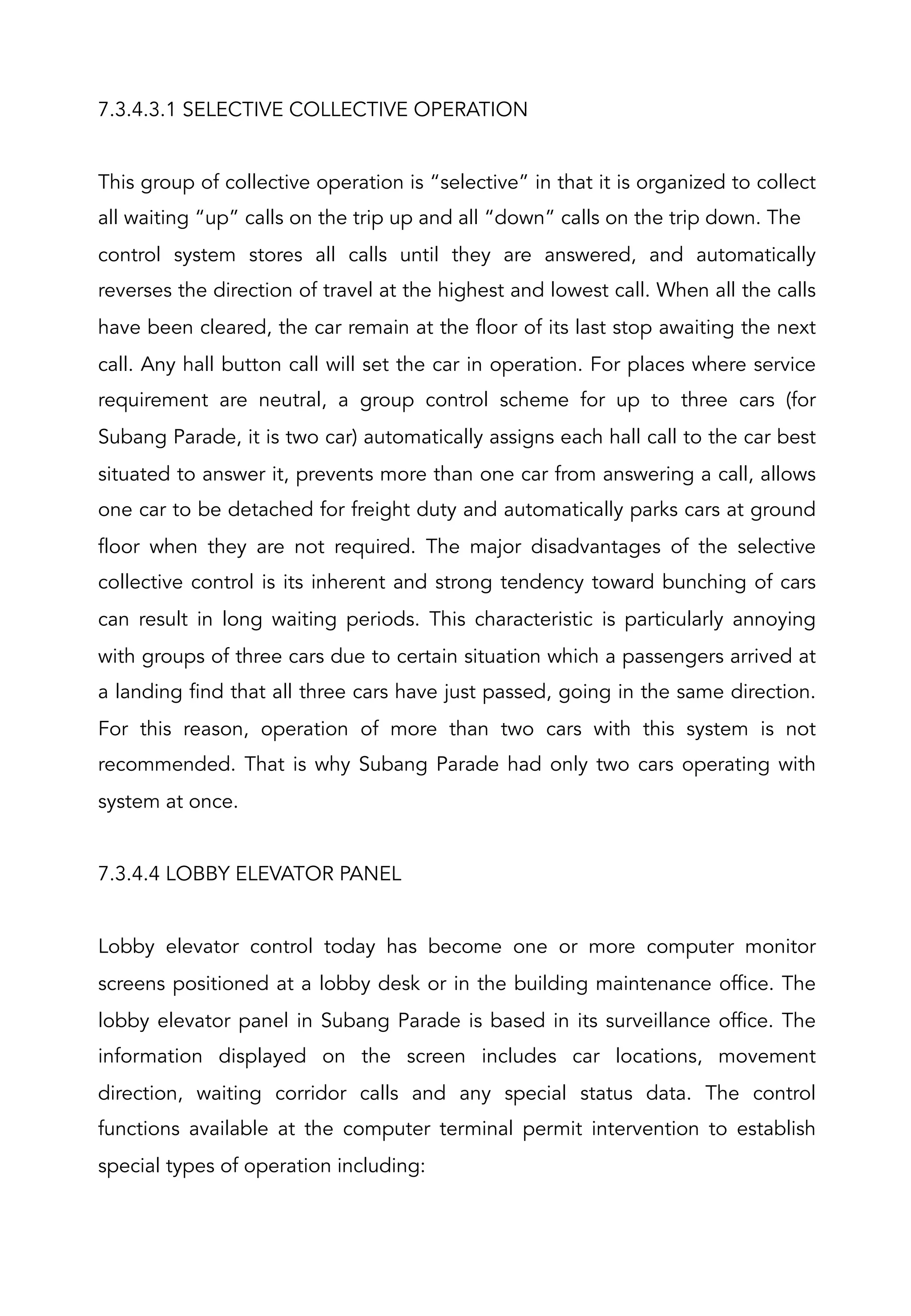 7.3.4.3.1 SELECTIVE COLLECTIVE OPERATION
This group of collective operation is “selective” in that it is organized to collect
all waiting “up” calls on the trip up and all “down” calls on the trip down. The
control system stores all calls until they are answered, and automatically
reverses the direction of travel at the highest and lowest call. When all the calls
have been cleared, the car remain at the floor of its last stop awaiting the next
call. Any hall button call will set the car in operation. For places where service
requirement are neutral, a group control scheme for up to three cars (for
Subang Parade, it is two car) automatically assigns each hall call to the car best
situated to answer it, prevents more than one car from answering a call, allows
one car to be detached for freight duty and automatically parks cars at ground
floor when they are not required. The major disadvantages of the selective
collective control is its inherent and strong tendency toward bunching of cars
can result in long waiting periods. This characteristic is particularly annoying
with groups of three cars due to certain situation which a passengers arrived at
a landing find that all three cars have just passed, going in the same direction.
For this reason, operation of more than two cars with this system is not
recommended. That is why Subang Parade had only two cars operating with
system at once.
7.3.4.4 LOBBY ELEVATOR PANEL
Lobby elevator control today has become one or more computer monitor
screens positioned at a lobby desk or in the building maintenance office. The
lobby elevator panel in Subang Parade is based in its surveillance office. The
information displayed on the screen includes car locations, movement
direction, waiting corridor calls and any special status data. The control
functions available at the computer terminal permit intervention to establish
special types of operation including:
 