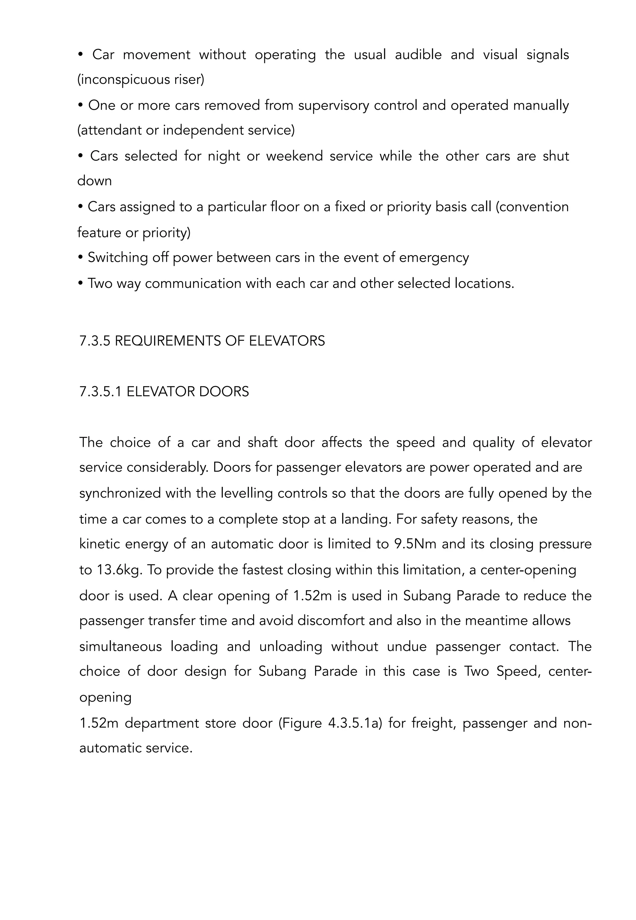 7.3.5 REQUIREMENTS OF ELEVATORS
7.3.5.1 ELEVATOR DOORS
The choice of a car and shaft door affects the speed and quality of elevator
service considerably. Doors for passenger elevators are power operated and are
synchronized with the levelling controls so that the doors are fully opened by the
time a car comes to a complete stop at a landing. For safety reasons, the
kinetic energy of an automatic door is limited to 9.5Nm and its closing pressure
to 13.6kg. To provide the fastest closing within this limitation, a center-opening
door is used. A clear opening of 1.52m is used in Subang Parade to reduce the
passenger transfer time and avoid discomfort and also in the meantime allows
simultaneous loading and unloading without undue passenger contact. The
choice of door design for Subang Parade in this case is Two Speed, center-
opening
1.52m department store door (Figure 4.3.5.1a) for freight, passenger and non-
automatic service.
• Car movement without operating the usual audible and visual signals
(inconspicuous riser)
• One or more cars removed from supervisory control and operated manually
(attendant or independent service)
• Cars selected for night or weekend service while the other cars are shut
down
• Cars assigned to a particular floor on a fixed or priority basis call (convention
feature or priority)
• Switching off power between cars in the event of emergency
• Two way communication with each car and other selected locations.
 