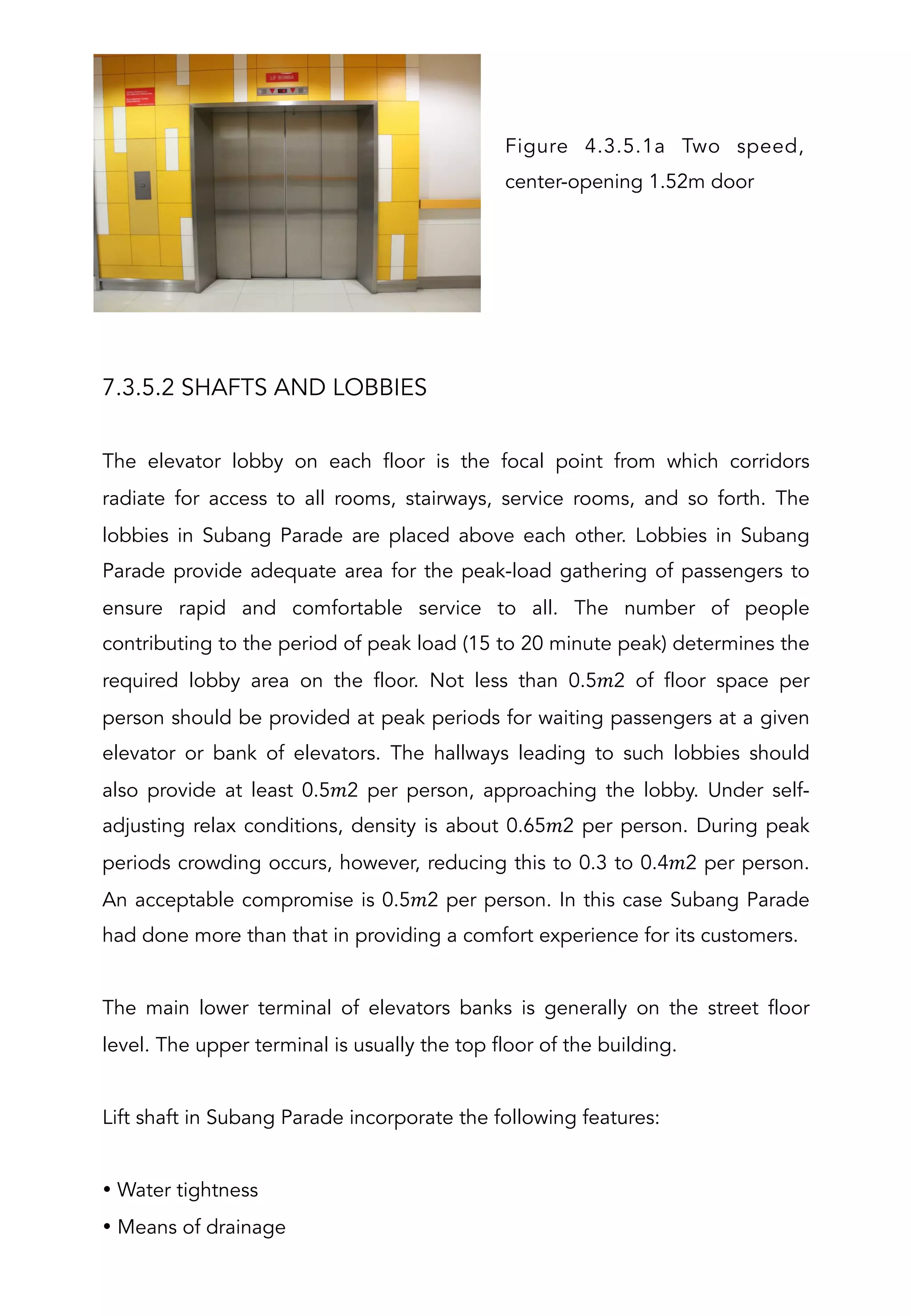 7.3.5.2 SHAFTS AND LOBBIES
The elevator lobby on each floor is the focal point from which corridors
radiate for access to all rooms, stairways, service rooms, and so forth. The
lobbies in Subang Parade are placed above each other. Lobbies in Subang
Parade provide adequate area for the peak-load gathering of passengers to
ensure rapid and comfortable service to all. The number of people
contributing to the period of peak load (15 to 20 minute peak) determines the
required lobby area on the floor. Not less than 0.5𝑚2 of floor space per
person should be provided at peak periods for waiting passengers at a given
elevator or bank of elevators. The hallways leading to such lobbies should
also provide at least 0.5𝑚2 per person, approaching the lobby. Under self-
adjusting relax conditions, density is about 0.65𝑚2 per person. During peak
periods crowding occurs, however, reducing this to 0.3 to 0.4𝑚2 per person.
An acceptable compromise is 0.5𝑚2 per person. In this case Subang Parade
had done more than that in providing a comfort experience for its customers.
The main lower terminal of elevators banks is generally on the street floor
level. The upper terminal is usually the top floor of the building.
Lift shaft in Subang Parade incorporate the following features:
• Water tightness
• Means of drainage
Figure 4.3.5.1a Two speed,
center-opening 1.52m door
 