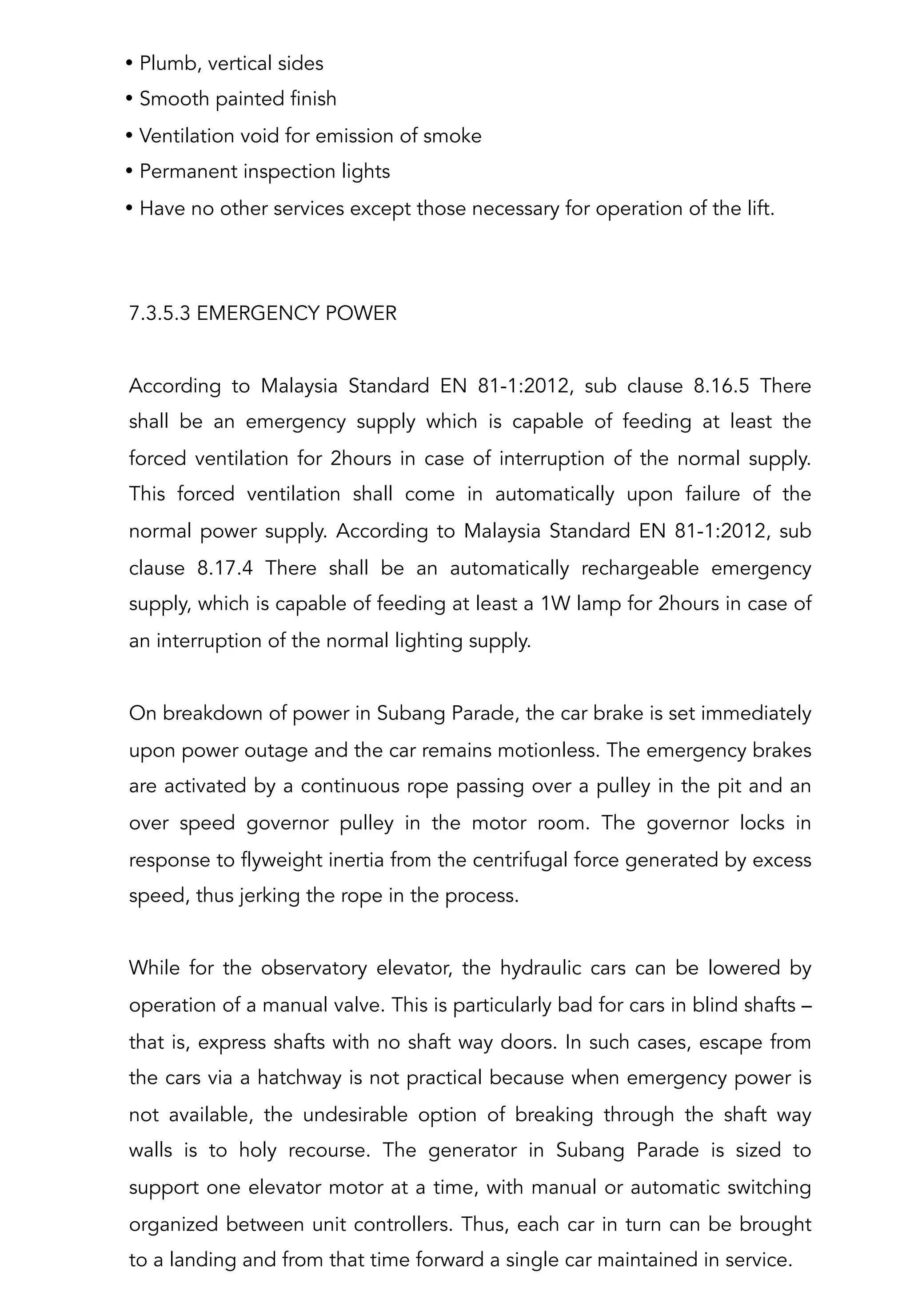 7.3.5.3 EMERGENCY POWER
According to Malaysia Standard EN 81-1:2012, sub clause 8.16.5 There
shall be an emergency supply which is capable of feeding at least the
forced ventilation for 2hours in case of interruption of the normal supply.
This forced ventilation shall come in automatically upon failure of the
normal power supply. According to Malaysia Standard EN 81-1:2012, sub
clause 8.17.4 There shall be an automatically rechargeable emergency
supply, which is capable of feeding at least a 1W lamp for 2hours in case of
an interruption of the normal lighting supply.
On breakdown of power in Subang Parade, the car brake is set immediately
upon power outage and the car remains motionless. The emergency brakes
are activated by a continuous rope passing over a pulley in the pit and an
over speed governor pulley in the motor room. The governor locks in
response to flyweight inertia from the centrifugal force generated by excess
speed, thus jerking the rope in the process.
While for the observatory elevator, the hydraulic cars can be lowered by
operation of a manual valve. This is particularly bad for cars in blind shafts –
that is, express shafts with no shaft way doors. In such cases, escape from
the cars via a hatchway is not practical because when emergency power is
not available, the undesirable option of breaking through the shaft way
walls is to holy recourse. The generator in Subang Parade is sized to
support one elevator motor at a time, with manual or automatic switching
organized between unit controllers. Thus, each car in turn can be brought
to a landing and from that time forward a single car maintained in service.
• Plumb, vertical sides
• Smooth painted finish
• Ventilation void for emission of smoke
• Permanent inspection lights
• Have no other services except those necessary for operation of the lift.
 