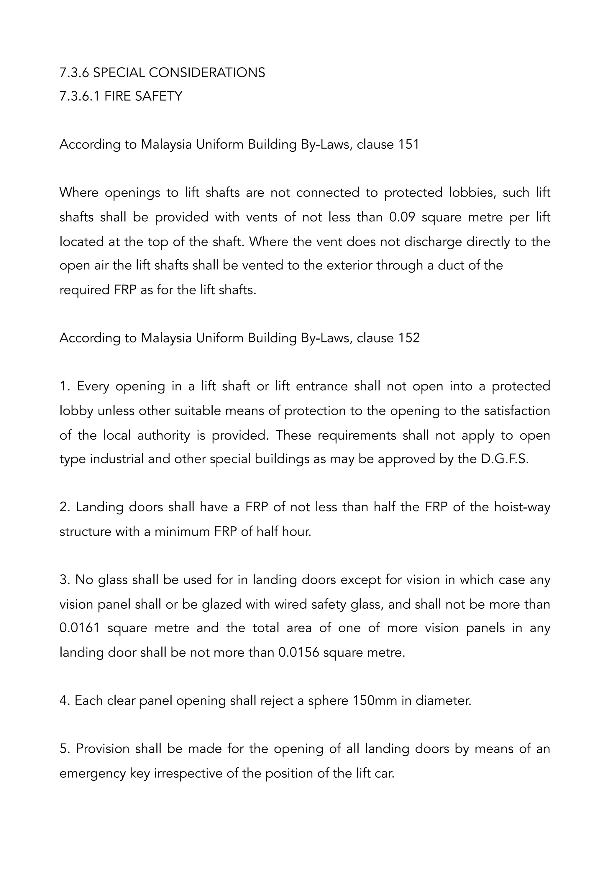 7.3.6 SPECIAL CONSIDERATIONS
7.3.6.1 FIRE SAFETY
According to Malaysia Uniform Building By-Laws, clause 151
Where openings to lift shafts are not connected to protected lobbies, such lift
shafts shall be provided with vents of not less than 0.09 square metre per lift
located at the top of the shaft. Where the vent does not discharge directly to the
open air the lift shafts shall be vented to the exterior through a duct of the
required FRP as for the lift shafts.
According to Malaysia Uniform Building By-Laws, clause 152
1. Every opening in a lift shaft or lift entrance shall not open into a protected
lobby unless other suitable means of protection to the opening to the satisfaction
of the local authority is provided. These requirements shall not apply to open
type industrial and other special buildings as may be approved by the D.G.F.S.
2. Landing doors shall have a FRP of not less than half the FRP of the hoist-way
structure with a minimum FRP of half hour.
3. No glass shall be used for in landing doors except for vision in which case any
vision panel shall or be glazed with wired safety glass, and shall not be more than
0.0161 square metre and the total area of one of more vision panels in any
landing door shall be not more than 0.0156 square metre.
4. Each clear panel opening shall reject a sphere 150mm in diameter.
5. Provision shall be made for the opening of all landing doors by means of an
emergency key irrespective of the position of the lift car.
 