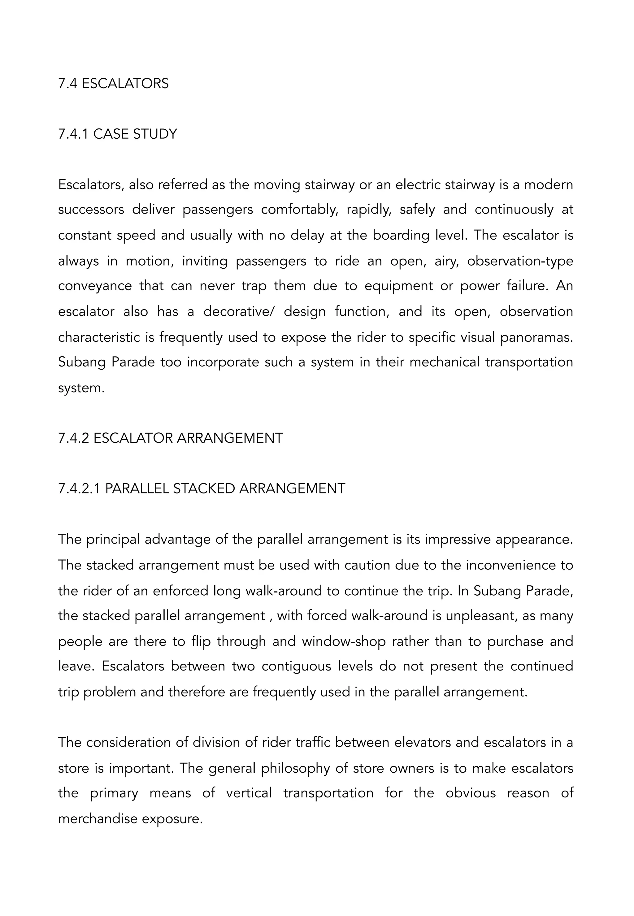 7.4 ESCALATORS
7.4.1 CASE STUDY
Escalators, also referred as the moving stairway or an electric stairway is a modern
successors deliver passengers comfortably, rapidly, safely and continuously at
constant speed and usually with no delay at the boarding level. The escalator is
always in motion, inviting passengers to ride an open, airy, observation-type
conveyance that can never trap them due to equipment or power failure. An
escalator also has a decorative/ design function, and its open, observation
characteristic is frequently used to expose the rider to specific visual panoramas.
Subang Parade too incorporate such a system in their mechanical transportation
system.
7.4.2 ESCALATOR ARRANGEMENT
7.4.2.1 PARALLEL STACKED ARRANGEMENT
The principal advantage of the parallel arrangement is its impressive appearance.
The stacked arrangement must be used with caution due to the inconvenience to
the rider of an enforced long walk-around to continue the trip. In Subang Parade,
the stacked parallel arrangement , with forced walk-around is unpleasant, as many
people are there to flip through and window-shop rather than to purchase and
leave. Escalators between two contiguous levels do not present the continued
trip problem and therefore are frequently used in the parallel arrangement.
The consideration of division of rider traffic between elevators and escalators in a
store is important. The general philosophy of store owners is to make escalators
the primary means of vertical transportation for the obvious reason of
merchandise exposure.
 