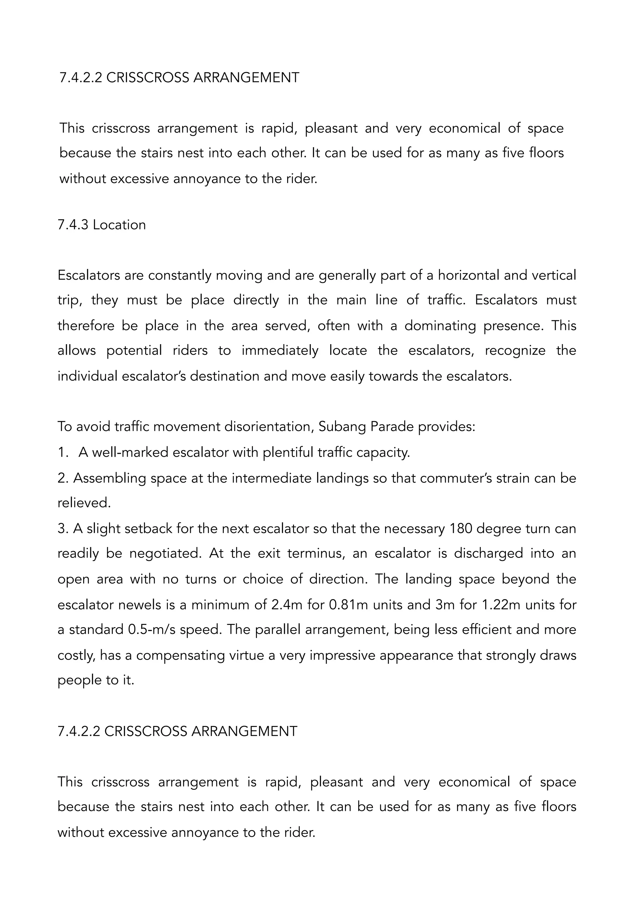 7.4.2.2 CRISSCROSS ARRANGEMENT
This crisscross arrangement is rapid, pleasant and very economical of space
because the stairs nest into each other. It can be used for as many as five floors
without excessive annoyance to the rider.
7.4.3 Location
Escalators are constantly moving and are generally part of a horizontal and vertical
trip, they must be place directly in the main line of traffic. Escalators must
therefore be place in the area served, often with a dominating presence. This
allows potential riders to immediately locate the escalators, recognize the
individual escalator’s destination and move easily towards the escalators.
To avoid traffic movement disorientation, Subang Parade provides:
1.  A well-marked escalator with plentiful traffic capacity.
2. Assembling space at the intermediate landings so that commuter’s strain can be
relieved.
3. A slight setback for the next escalator so that the necessary 180 degree turn can
readily be negotiated. At the exit terminus, an escalator is discharged into an
open area with no turns or choice of direction. The landing space beyond the
escalator newels is a minimum of 2.4m for 0.81m units and 3m for 1.22m units for
a standard 0.5-m/s speed. The parallel arrangement, being less efficient and more
costly, has a compensating virtue a very impressive appearance that strongly draws
people to it.
7.4.2.2 CRISSCROSS ARRANGEMENT
This crisscross arrangement is rapid, pleasant and very economical of space
because the stairs nest into each other. It can be used for as many as five floors
without excessive annoyance to the rider.
 