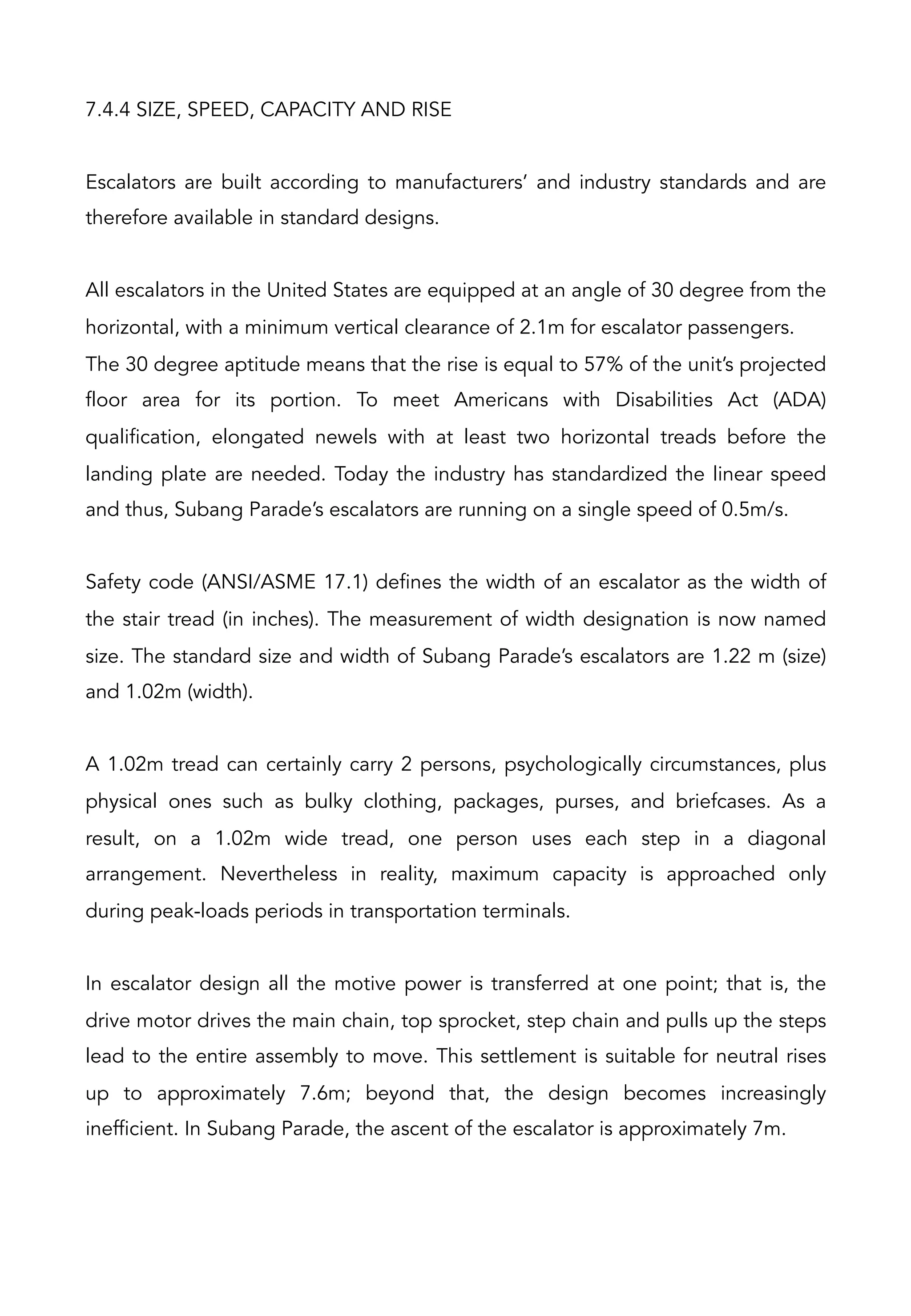 7.4.4 SIZE, SPEED, CAPACITY AND RISE
Escalators are built according to manufacturers’ and industry standards and are
therefore available in standard designs.
All escalators in the United States are equipped at an angle of 30 degree from the
horizontal, with a minimum vertical clearance of 2.1m for escalator passengers.
The 30 degree aptitude means that the rise is equal to 57% of the unit’s projected
floor area for its portion. To meet Americans with Disabilities Act (ADA)
qualification, elongated newels with at least two horizontal treads before the
landing plate are needed. Today the industry has standardized the linear speed
and thus, Subang Parade’s escalators are running on a single speed of 0.5m/s.
Safety code (ANSI/ASME 17.1) defines the width of an escalator as the width of
the stair tread (in inches). The measurement of width designation is now named
size. The standard size and width of Subang Parade’s escalators are 1.22 m (size)
and 1.02m (width).
A 1.02m tread can certainly carry 2 persons, psychologically circumstances, plus
physical ones such as bulky clothing, packages, purses, and briefcases. As a
result, on a 1.02m wide tread, one person uses each step in a diagonal
arrangement. Nevertheless in reality, maximum capacity is approached only
during peak-loads periods in transportation terminals.
In escalator design all the motive power is transferred at one point; that is, the
drive motor drives the main chain, top sprocket, step chain and pulls up the steps
lead to the entire assembly to move. This settlement is suitable for neutral rises
up to approximately 7.6m; beyond that, the design becomes increasingly
inefficient. In Subang Parade, the ascent of the escalator is approximately 7m.
 
