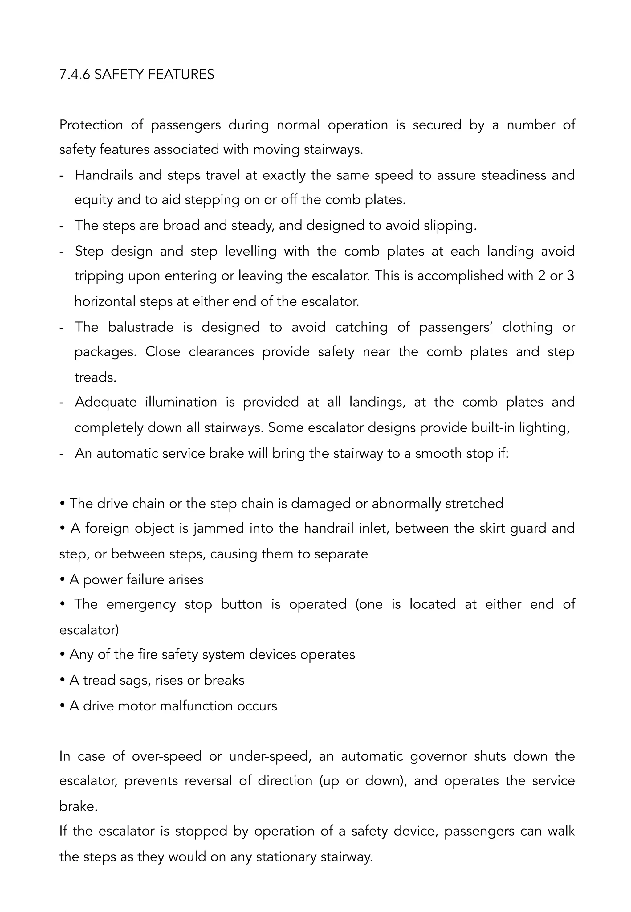 7.4.6 SAFETY FEATURES
Protection of passengers during normal operation is secured by a number of
safety features associated with moving stairways.
-  Handrails and steps travel at exactly the same speed to assure steadiness and
equity and to aid stepping on or off the comb plates.
-  The steps are broad and steady, and designed to avoid slipping.
-  Step design and step levelling with the comb plates at each landing avoid
tripping upon entering or leaving the escalator. This is accomplished with 2 or 3
horizontal steps at either end of the escalator.
-  The balustrade is designed to avoid catching of passengers’ clothing or
packages. Close clearances provide safety near the comb plates and step
treads.
-  Adequate illumination is provided at all landings, at the comb plates and
completely down all stairways. Some escalator designs provide built-in lighting,
-  An automatic service brake will bring the stairway to a smooth stop if:
• The drive chain or the step chain is damaged or abnormally stretched
• A foreign object is jammed into the handrail inlet, between the skirt guard and
step, or between steps, causing them to separate
• A power failure arises
• The emergency stop button is operated (one is located at either end of
escalator)
• Any of the fire safety system devices operates
• A tread sags, rises or breaks
• A drive motor malfunction occurs
In case of over-speed or under-speed, an automatic governor shuts down the
escalator, prevents reversal of direction (up or down), and operates the service
brake.
If the escalator is stopped by operation of a safety device, passengers can walk
the steps as they would on any stationary stairway.
 