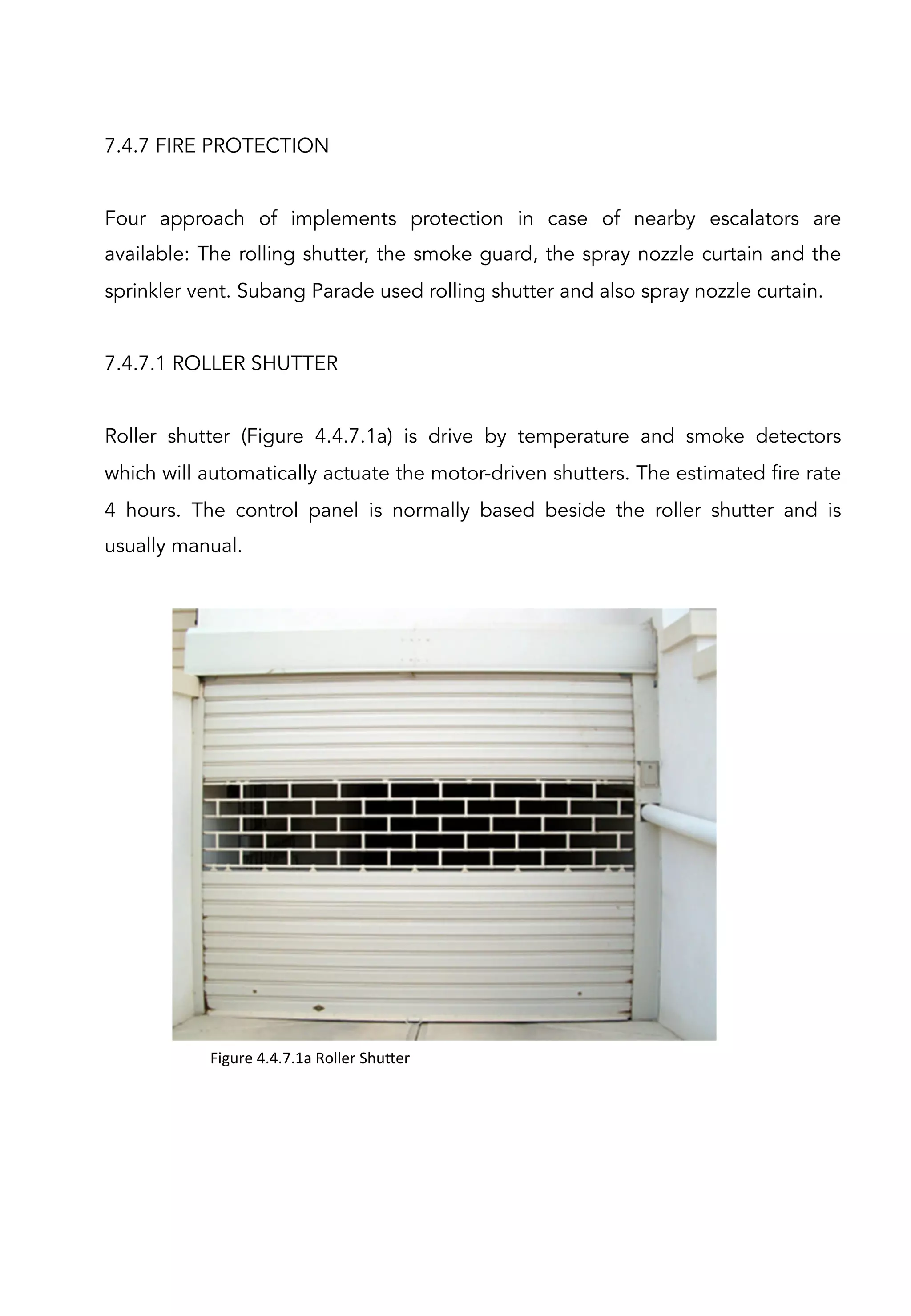 7.4.7 FIRE PROTECTION
Four approach of implements protection in case of nearby escalators are
available: The rolling shutter, the smoke guard, the spray nozzle curtain and the
sprinkler vent. Subang Parade used rolling shutter and also spray nozzle curtain.
7.4.7.1 ROLLER SHUTTER
Roller shutter (Figure 4.4.7.1a) is drive by temperature and smoke detectors
which will automatically actuate the motor-driven shutters. The estimated fire rate
4 hours. The control panel is normally based beside the roller shutter and is
usually manual.
Figure	
  4.4.7.1a	
  Roller	
  Shu[er	
  
 