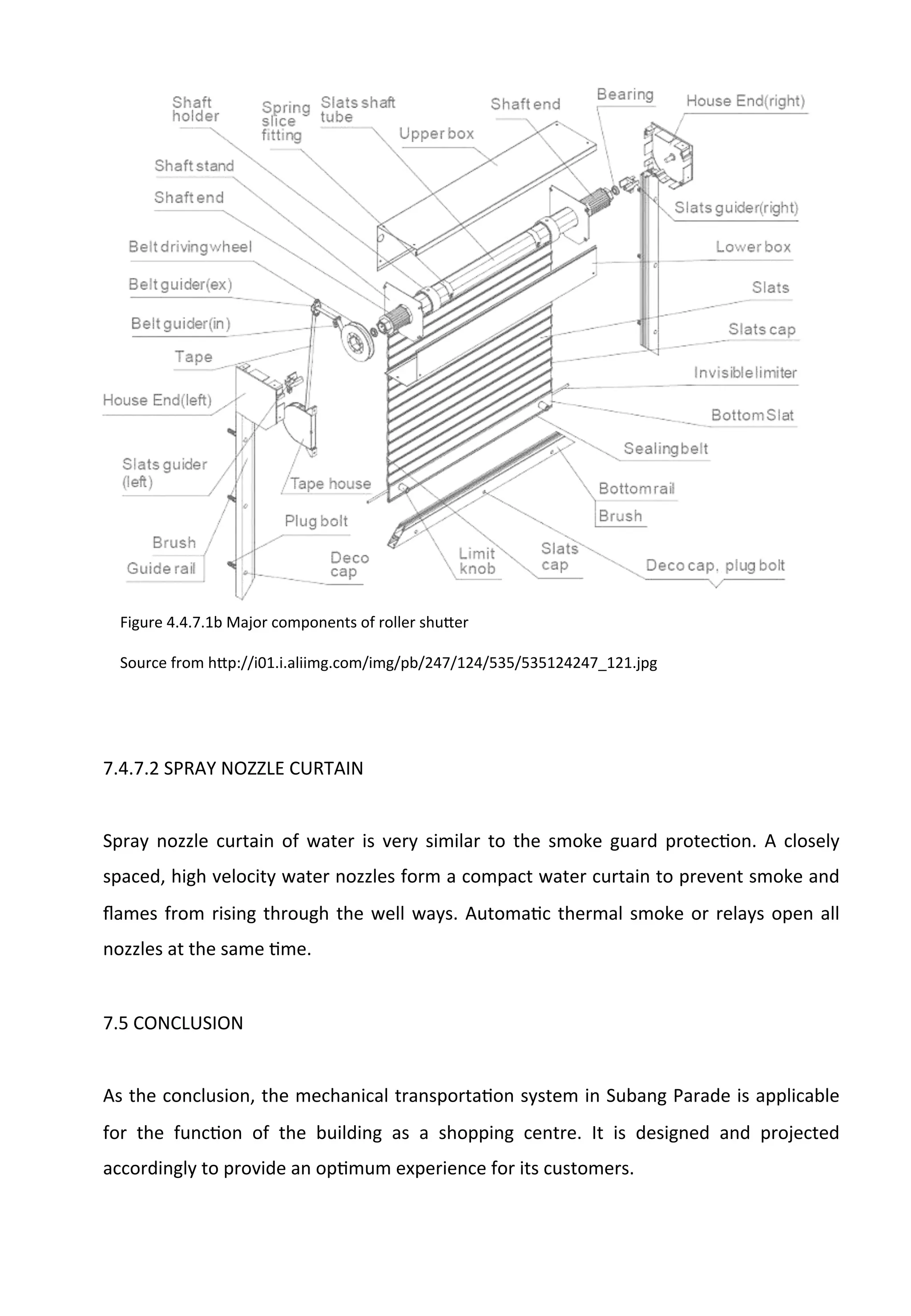 7.4.7.2	
  SPRAY	
  NOZZLE	
  CURTAIN	
  
	
  
Spray	
   nozzle	
   curtain	
   of	
   water	
   is	
   very	
   similar	
   to	
   the	
   smoke	
   guard	
   protecAon.	
   A	
   closely	
  
spaced,	
  high	
  velocity	
  water	
  nozzles	
  form	
  a	
  compact	
  water	
  curtain	
  to	
  prevent	
  smoke	
  and	
  
ﬂames	
  from	
  rising	
  through	
  the	
  well	
  ways.	
  AutomaAc	
  thermal	
  smoke	
  or	
  relays	
  open	
  all	
  
nozzles	
  at	
  the	
  same	
  Ame.	
  
	
  
7.5	
  CONCLUSION	
  
	
  
As	
  the	
  conclusion,	
  the	
  mechanical	
  transportaAon	
  system	
  in	
  Subang	
  Parade	
  is	
  applicable	
  
for	
   the	
   funcAon	
   of	
   the	
   building	
   as	
   a	
   shopping	
   centre.	
   It	
   is	
   designed	
   and	
   projected	
  
accordingly	
  to	
  provide	
  an	
  opAmum	
  experience	
  for	
  its	
  customers.	
  
Figure	
  4.4.7.1b	
  Major	
  components	
  of	
  roller	
  shu[er	
  	
  
	
  
Source	
  from	
  h[p://i01.i.aliimg.com/img/pb/247/124/535/535124247_121.jpg	
  
 