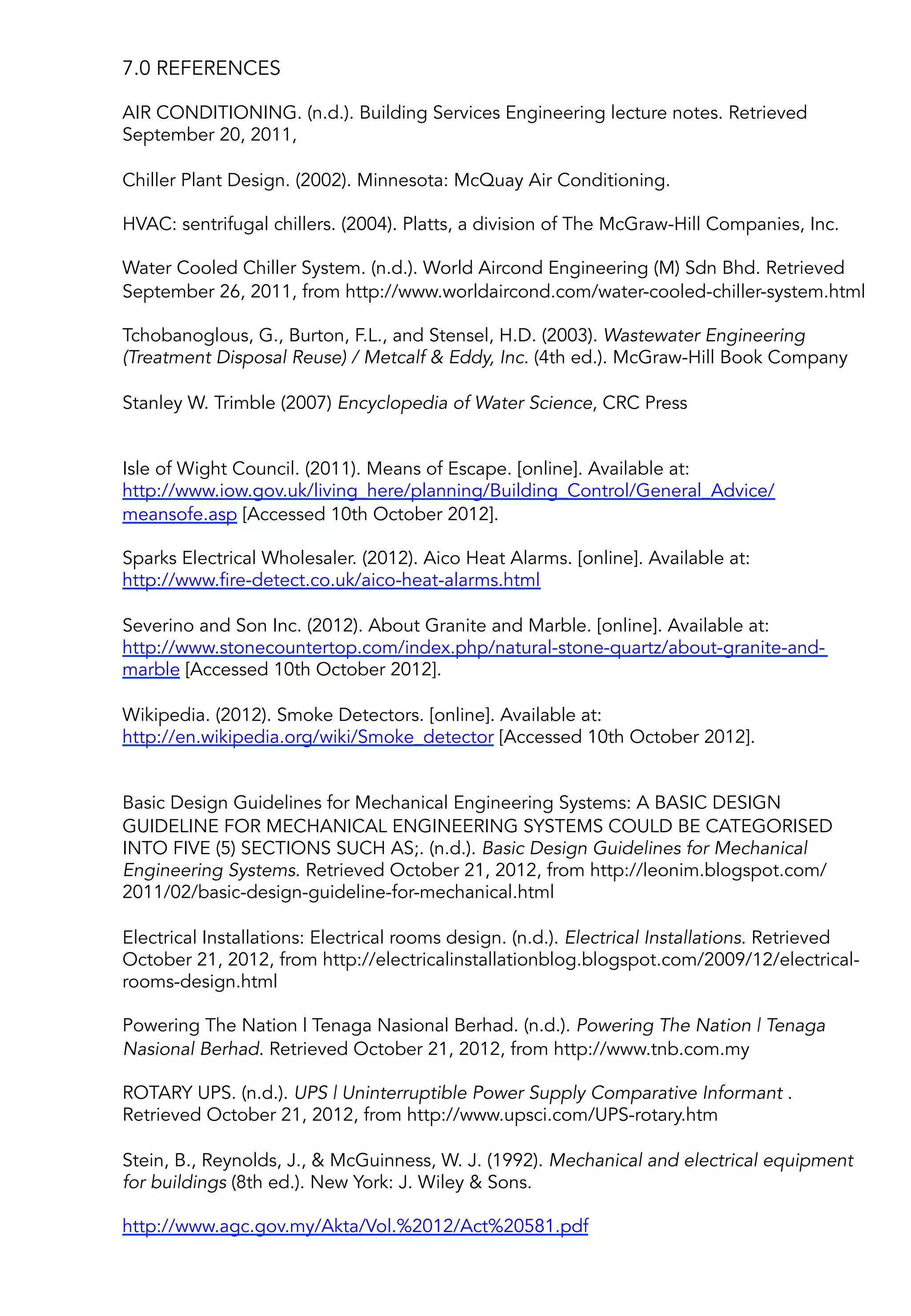 7.0 REFERENCES
AIR CONDITIONING. (n.d.). Building Services Engineering lecture notes. Retrieved
September 20, 2011,
Chiller Plant Design. (2002). Minnesota: McQuay Air Conditioning.
HVAC: sentrifugal chillers. (2004). Platts, a division of The McGraw-Hill Companies, Inc.
Water Cooled Chiller System. (n.d.). World Aircond Engineering (M) Sdn Bhd. Retrieved
September 26, 2011, from http://www.worldaircond.com/water-cooled-chiller-system.html
 
Tchobanoglous, G., Burton, F.L., and Stensel, H.D. (2003). Wastewater Engineering
(Treatment Disposal Reuse) / Metcalf & Eddy, Inc. (4th ed.). McGraw-Hill Book Company
 
Stanley W. Trimble (2007) Encyclopedia of Water Science, CRC Press
 
 
Isle of Wight Council. (2011). Means of Escape. [online]. Available at:
http://www.iow.gov.uk/living_here/planning/Building_Control/General_Advice/
meansofe.asp [Accessed 10th October 2012].
 
Sparks Electrical Wholesaler. (2012). Aico Heat Alarms. [online]. Available at:
http://www.fire-detect.co.uk/aico-heat-alarms.html
 
Severino and Son Inc. (2012). About Granite and Marble. [online]. Available at:
http://www.stonecountertop.com/index.php/natural-stone-quartz/about-granite-and-
marble [Accessed 10th October 2012].
 
Wikipedia. (2012). Smoke Detectors. [online]. Available at:
http://en.wikipedia.org/wiki/Smoke_detector [Accessed 10th October 2012].
 
 
Basic Design Guidelines for Mechanical Engineering Systems: A BASIC DESIGN
GUIDELINE FOR MECHANICAL ENGINEERING SYSTEMS COULD BE CATEGORISED
INTO FIVE (5) SECTIONS SUCH AS;. (n.d.). Basic Design Guidelines for Mechanical
Engineering Systems. Retrieved October 21, 2012, from http://leonim.blogspot.com/
2011/02/basic-design-guideline-for-mechanical.html
 
Electrical Installations: Electrical rooms design. (n.d.). Electrical Installations. Retrieved
October 21, 2012, from http://electricalinstallationblog.blogspot.com/2009/12/electrical-
rooms-design.html
 
Powering The Nation | Tenaga Nasional Berhad. (n.d.). Powering The Nation | Tenaga
Nasional Berhad. Retrieved October 21, 2012, from http://www.tnb.com.my
 
ROTARY UPS. (n.d.). UPS | Uninterruptible Power Supply Comparative Informant .
Retrieved October 21, 2012, from http://www.upsci.com/UPS-rotary.htm
 
Stein, B., Reynolds, J., & McGuinness, W. J. (1992). Mechanical and electrical equipment
for buildings (8th ed.). New York: J. Wiley & Sons.
 
http://www.agc.gov.my/Akta/Vol.%2012/Act%20581.pdf
 
 