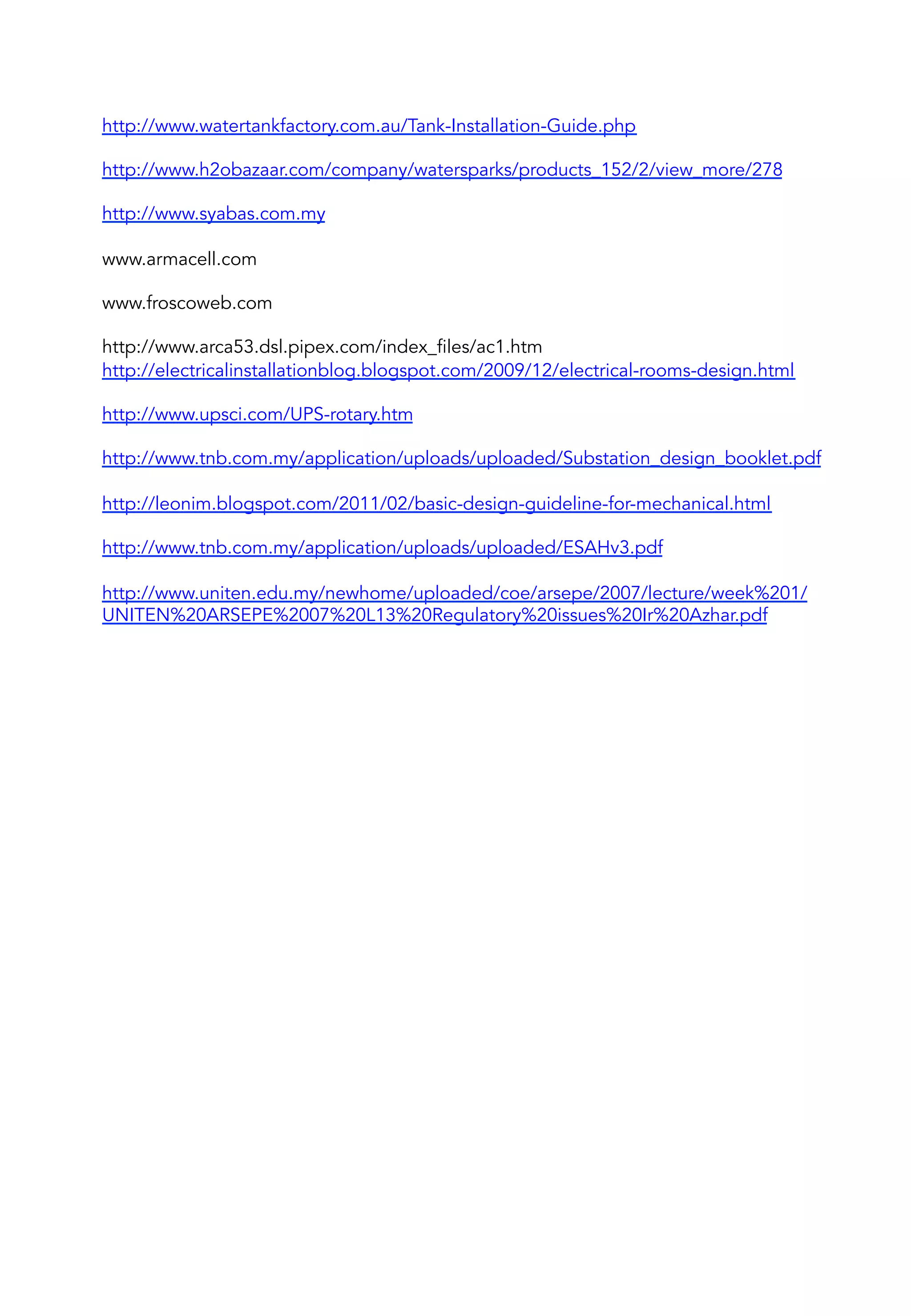 http://www.watertankfactory.com.au/Tank-Installation-Guide.php
 
http://www.h2obazaar.com/company/watersparks/products_152/2/view_more/278
 
http://www.syabas.com.my
 
www.armacell.com
 
www.froscoweb.com
 
http://www.arca53.dsl.pipex.com/index_files/ac1.htm
http://electricalinstallationblog.blogspot.com/2009/12/electrical-rooms-design.html
 
http://www.upsci.com/UPS-rotary.htm
 
http://www.tnb.com.my/application/uploads/uploaded/Substation_design_booklet.pdf
 
http://leonim.blogspot.com/2011/02/basic-design-guideline-for-mechanical.html
 
http://www.tnb.com.my/application/uploads/uploaded/ESAHv3.pdf
 
http://www.uniten.edu.my/newhome/uploaded/coe/arsepe/2007/lecture/week%201/
UNITEN%20ARSEPE%2007%20L13%20Regulatory%20issues%20Ir%20Azhar.pdf
 