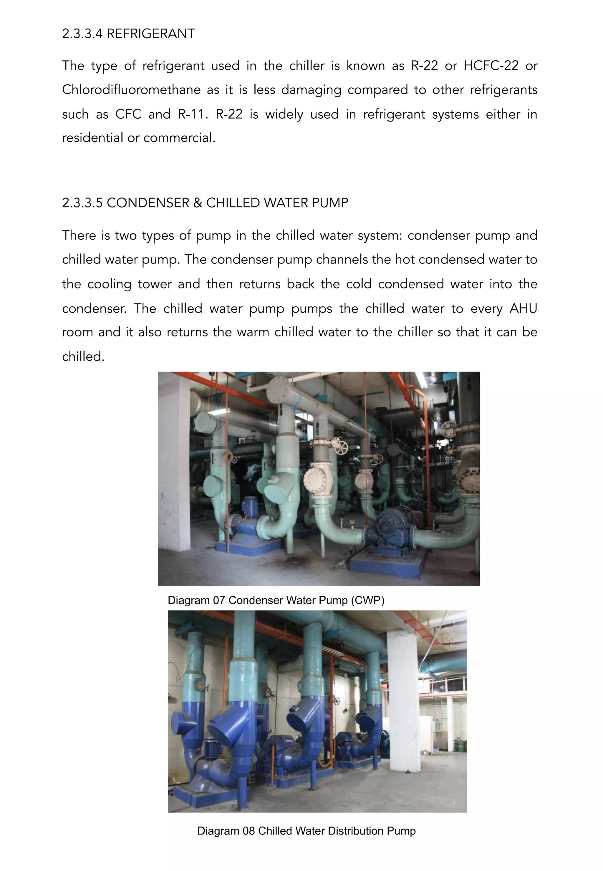 2.3.3.4 REFRIGERANT
The type of refrigerant used in the chiller is known as R-22 or HCFC-22 or
Chlorodifluoromethane as it is less damaging compared to other refrigerants
such as CFC and R-11. R-22 is widely used in refrigerant systems either in
residential or commercial.
 
2.3.3.5 CONDENSER & CHILLED WATER PUMP
There is two types of pump in the chilled water system: condenser pump and
chilled water pump. The condenser pump channels the hot condensed water to
the cooling tower and then returns back the cold condensed water into the
condenser. The chilled water pump pumps the chilled water to every AHU
room and it also returns the warm chilled water to the chiller so that it can be
chilled.
Diagram 07 Condenser Water Pump (CWP)	
  
Diagram 08 Chilled Water Distribution Pump	
  
 