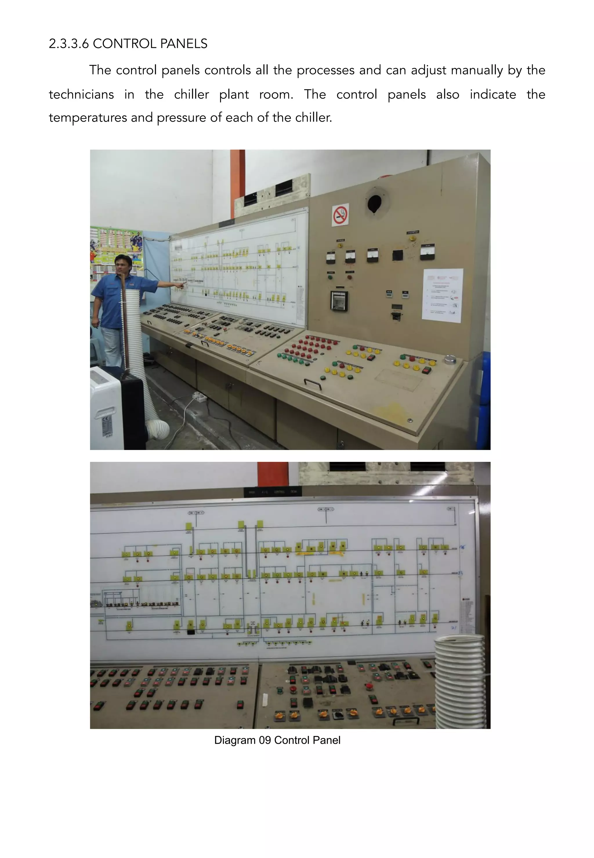 2.3.3.6 CONTROL PANELS
The control panels controls all the processes and can adjust manually by the
technicians in the chiller plant room. The control panels also indicate the
temperatures and pressure of each of the chiller.
Diagram 09 Control Panel	
  
 