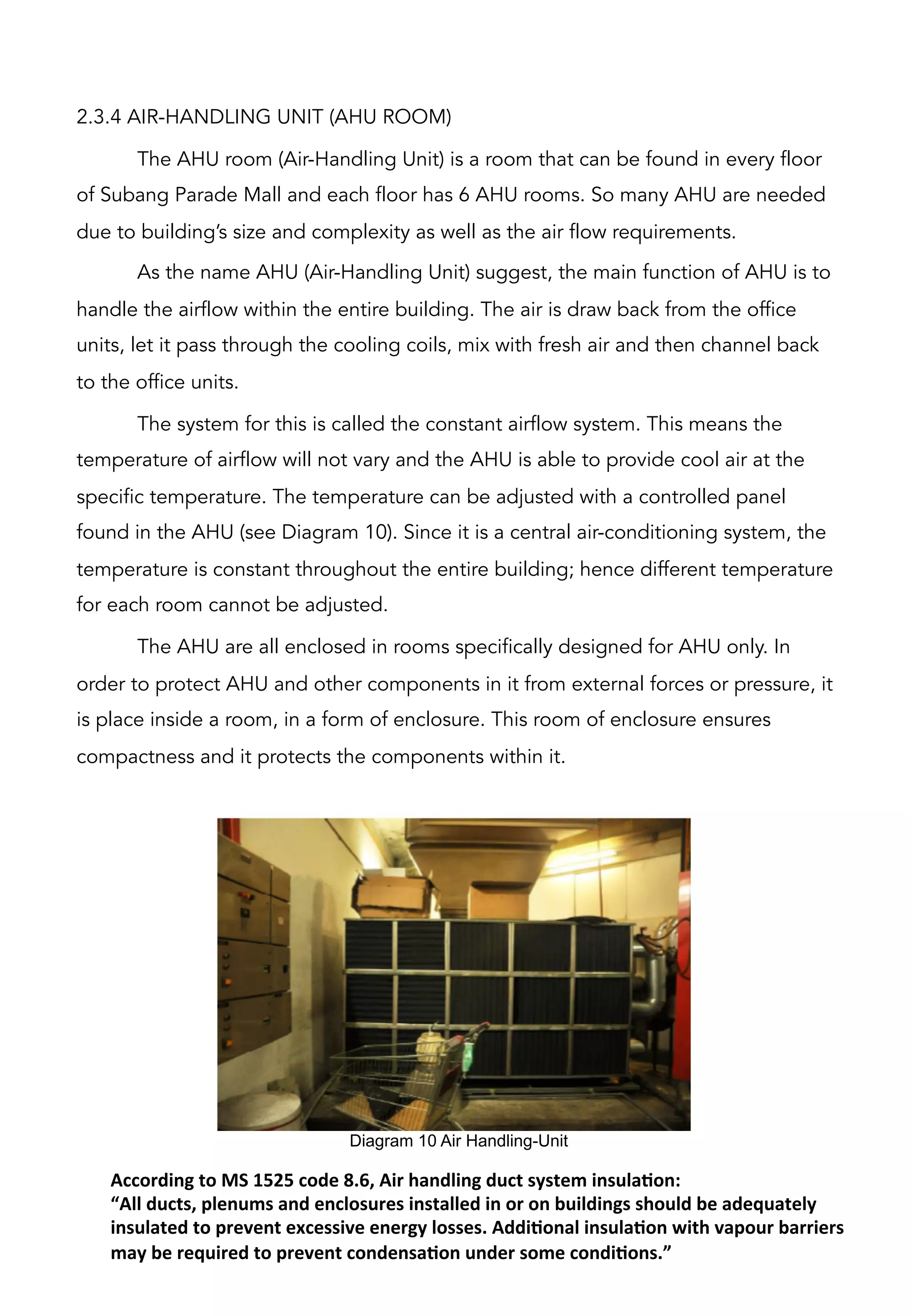 2.3.4 AIR-HANDLING UNIT (AHU ROOM)
The AHU room (Air-Handling Unit) is a room that can be found in every floor
of Subang Parade Mall and each floor has 6 AHU rooms. So many AHU are needed
due to building’s size and complexity as well as the air flow requirements.
As the name AHU (Air-Handling Unit) suggest, the main function of AHU is to
handle the airflow within the entire building. The air is draw back from the office
units, let it pass through the cooling coils, mix with fresh air and then channel back
to the office units.
The system for this is called the constant airflow system. This means the
temperature of airflow will not vary and the AHU is able to provide cool air at the
specific temperature. The temperature can be adjusted with a controlled panel
found in the AHU (see Diagram 10). Since it is a central air-conditioning system, the
temperature is constant throughout the entire building; hence different temperature
for each room cannot be adjusted.
The AHU are all enclosed in rooms specifically designed for AHU only. In
order to protect AHU and other components in it from external forces or pressure, it
is place inside a room, in a form of enclosure. This room of enclosure ensures
compactness and it protects the components within it.
Diagram 10 Air Handling-Unit	
  
According	
  to	
  MS	
  1525	
  code	
  8.6,	
  Air	
  handling	
  duct	
  system	
  insulaCon:	
  	
  
“All	
  ducts,	
  plenums	
  and	
  enclosures	
  installed	
  in	
  or	
  on	
  buildings	
  should	
  be	
  adequately	
  
insulated	
  to	
  prevent	
  excessive	
  energy	
  losses.	
  AddiConal	
  insulaCon	
  with	
  vapour	
  barriers	
  
may	
  be	
  required	
  to	
  prevent	
  condensaCon	
  under	
  some	
  condiCons.”	
  	
  
 