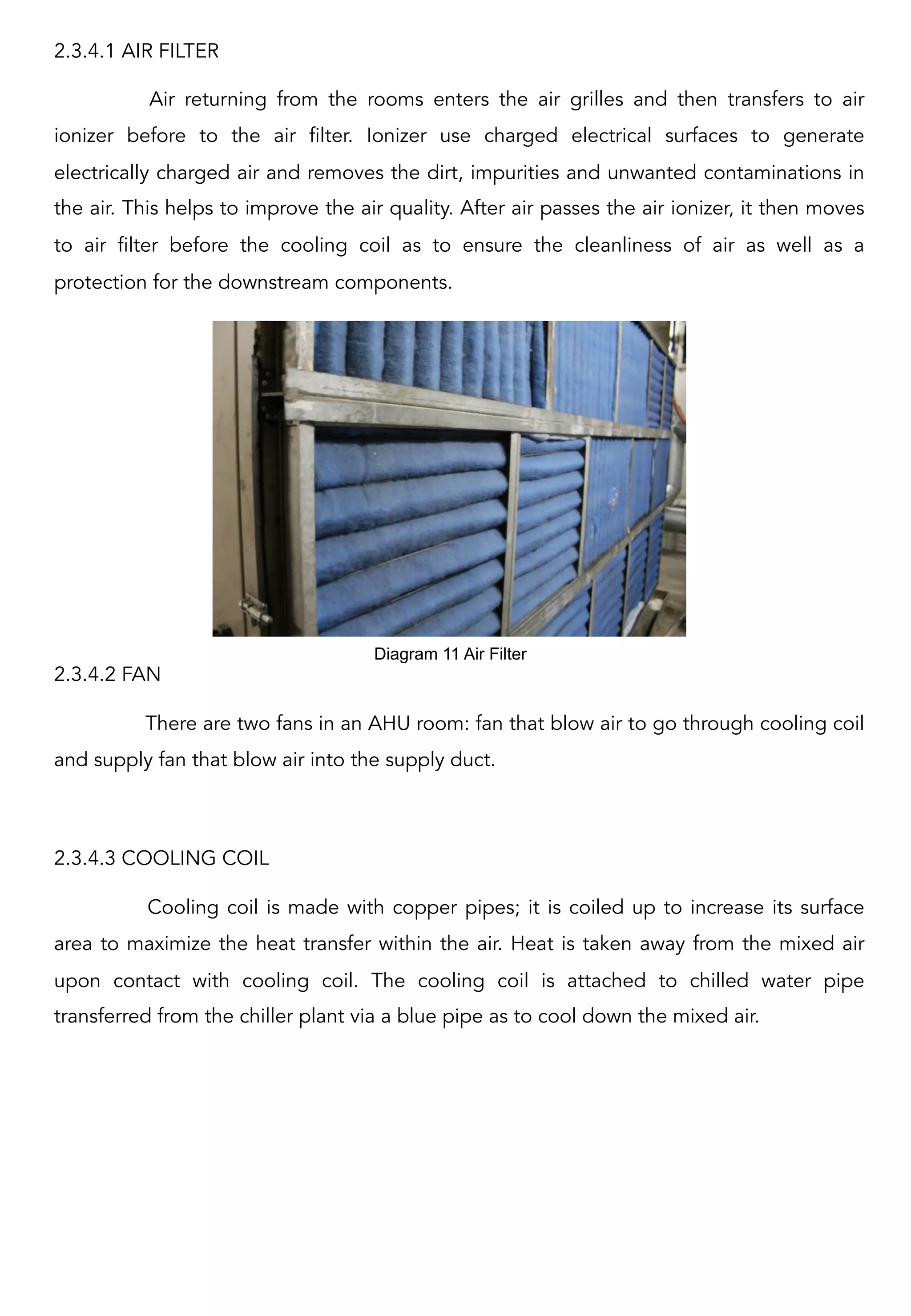 2.3.4.1 AIR FILTER
Air returning from the rooms enters the air grilles and then transfers to air
ionizer before to the air filter. Ionizer  use charged electrical surfaces to generate
electrically charged air and removes the dirt, impurities and unwanted contaminations in
the air. This helps to improve the air quality. After air passes the air ionizer, it then moves
to air filter before the cooling coil as to ensure the cleanliness of air as well as a
protection for the downstream components.
2.3.4.2 FAN
There are two fans in an AHU room: fan that blow air to go through cooling coil
and supply fan that blow air into the supply duct.
2.3.4.3 COOLING COIL
Cooling coil is made with copper pipes; it is coiled up to increase its surface
area to maximize the heat transfer within the air. Heat is taken away from the mixed air
upon contact with cooling coil. The cooling coil is attached to chilled water pipe
transferred from the chiller plant via a blue pipe as to cool down the mixed air.
Diagram 11 Air Filter	
  
 