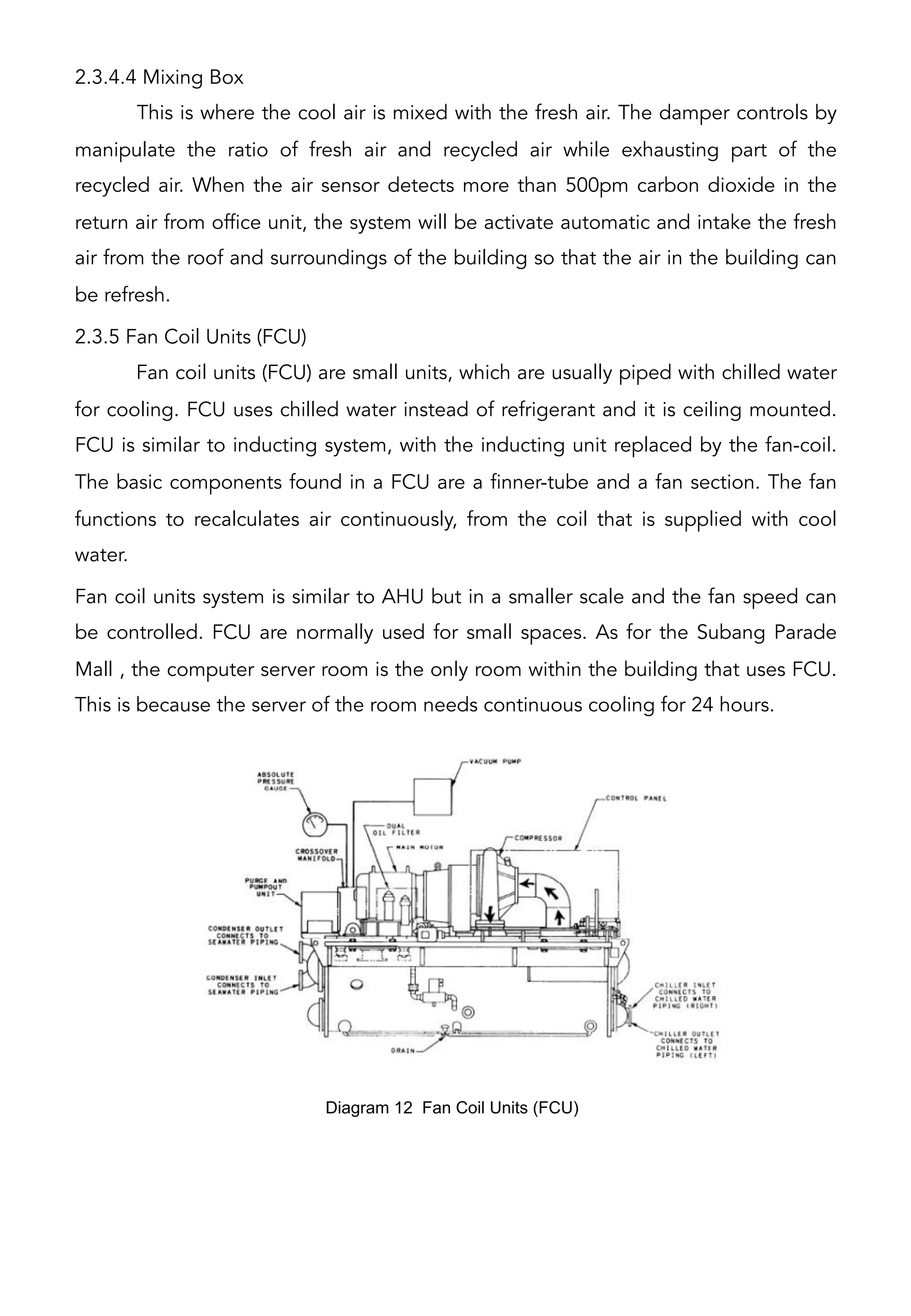 2.3.4.4 Mixing Box
This is where the cool air is mixed with the fresh air. The damper controls by
manipulate the ratio of fresh air and recycled air while exhausting part of the
recycled air. When the air sensor detects more than 500pm carbon dioxide in the
return air from office unit, the system will be activate automatic and intake the fresh
air from the roof and surroundings of the building so that the air in the building can
be refresh.
2.3.5 Fan Coil Units (FCU)
Fan coil units (FCU) are small units, which are usually piped with chilled water
for cooling. FCU uses chilled water instead of refrigerant and it is ceiling mounted.
FCU is similar to inducting system, with the inducting unit replaced by the fan-coil.
The basic components found in a FCU are a finner-tube and a fan section. The fan
functions to recalculates air continuously, from the coil that is supplied with cool
water.
Fan coil units system is similar to AHU but in a smaller scale and the fan speed can
be controlled. FCU are normally used for small spaces. As for the Subang Parade
Mall , the computer server room is the only room within the building that uses FCU.
This is because the server of the room needs continuous cooling for 24 hours.
Diagram 12 Fan Coil Units (FCU)	
  
 