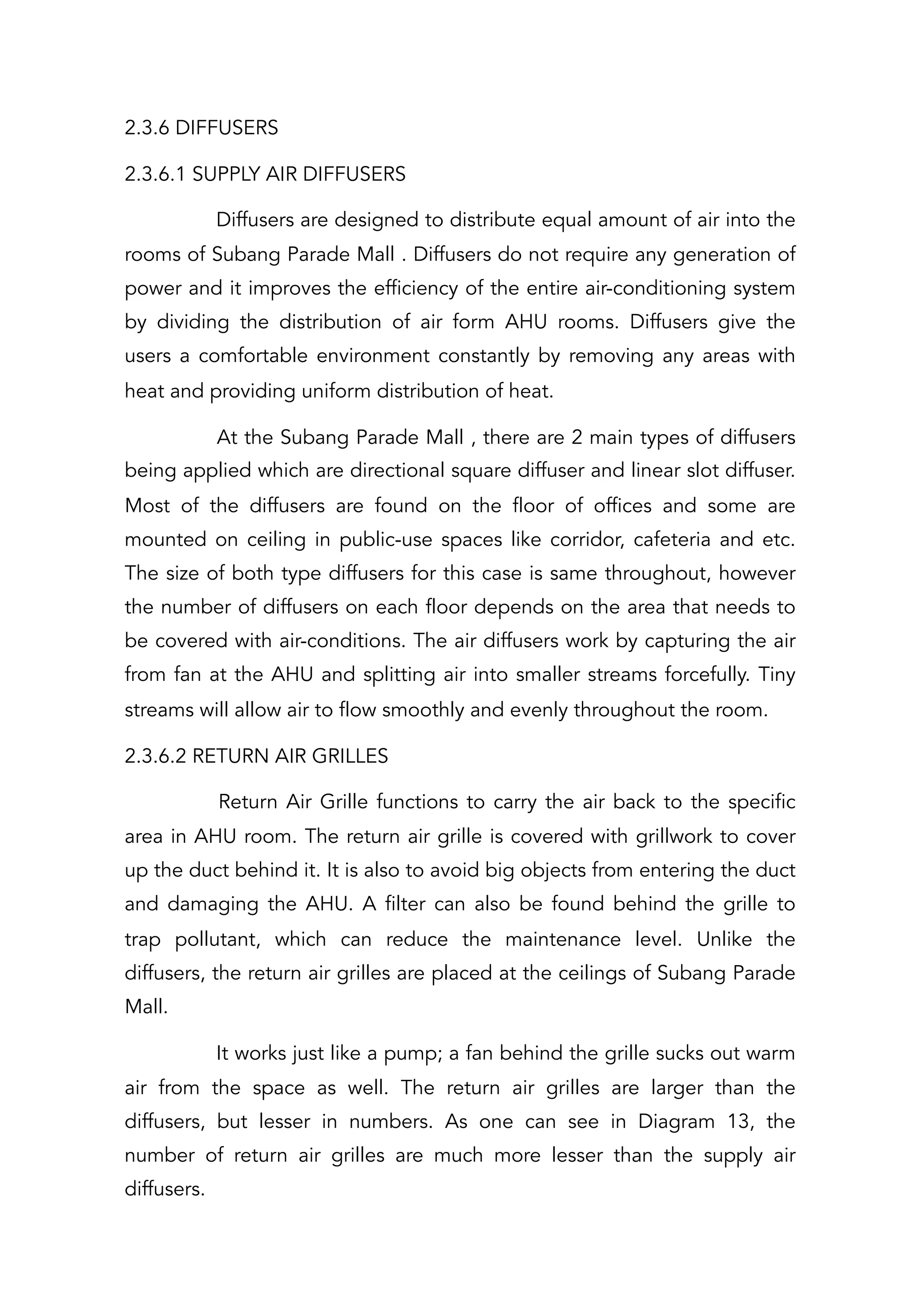 2.3.6 DIFFUSERS
2.3.6.1 SUPPLY AIR DIFFUSERS
Diffusers are designed to distribute equal amount of air into the
rooms of Subang Parade Mall . Diffusers do not require any generation of
power and it improves the efficiency of the entire air-conditioning system
by dividing the distribution of air form AHU rooms. Diffusers give the
users a comfortable environment constantly by removing any areas with
heat and providing uniform distribution of heat.
At the Subang Parade Mall , there are 2 main types of diffusers
being applied which are directional square diffuser and linear slot diffuser.
Most of the diffusers are found on the floor of offices and some are
mounted on ceiling in public-use spaces like corridor, cafeteria and etc.
The size of both type diffusers for this case is same throughout, however
the number of diffusers on each floor depends on the area that needs to
be covered with air-conditions. The air diffusers work by capturing the air
from fan at the AHU and splitting air into smaller streams forcefully. Tiny
streams will allow air to flow smoothly and evenly throughout the room.
2.3.6.2 RETURN AIR GRILLES
Return Air Grille functions to carry the air back to the specific
area in AHU room. The return air grille is covered with grillwork to cover
up the duct behind it. It is also to avoid big objects from entering the duct
and damaging the AHU. A filter can also be found behind the grille to
trap pollutant, which can reduce the maintenance level. Unlike the
diffusers, the return air grilles are placed at the ceilings of Subang Parade
Mall.
It works just like a pump; a fan behind the grille sucks out warm
air from the space as well. The return air grilles are larger than the
diffusers, but lesser in numbers. As one can see in Diagram 13, the
number of return air grilles are much more lesser than the supply air
diffusers.
 