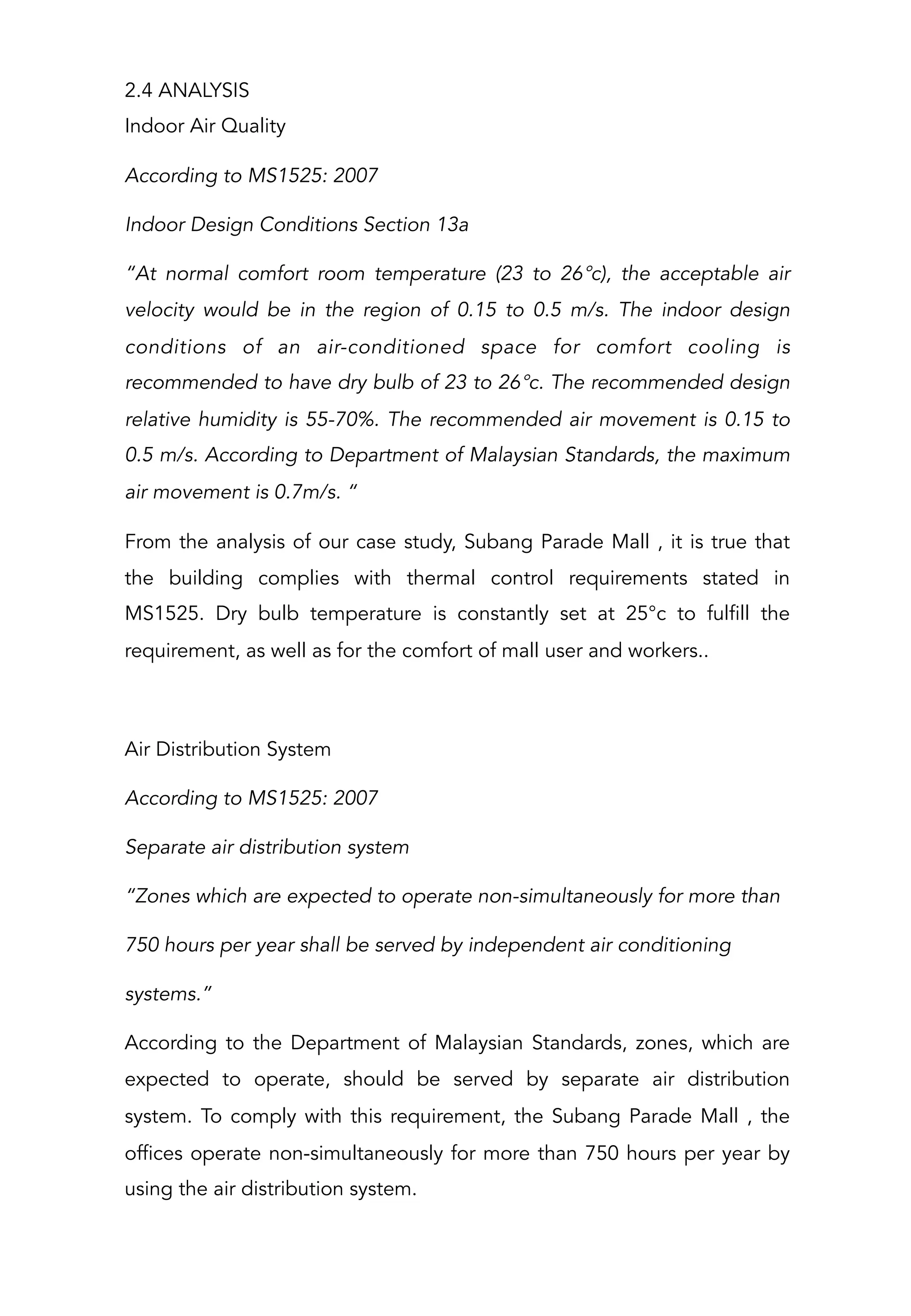 2.4 ANALYSIS
Indoor Air Quality
According to MS1525: 2007
Indoor Design Conditions Section 13a
“At normal comfort room temperature (23 to 26°c), the acceptable air
velocity would be in the region of 0.15 to 0.5 m/s. The indoor design
conditions of an air-conditioned space for comfort cooling is
recommended to have dry bulb of 23 to 26°c. The recommended design
relative humidity is 55-70%. The recommended air movement is 0.15 to
0.5 m/s. According to Department of Malaysian Standards, the maximum
air movement is 0.7m/s. “
From the analysis of our case study, Subang Parade Mall , it is true that
the building complies with thermal control requirements stated in
MS1525. Dry bulb temperature is constantly set at 25°c to fulfill the
requirement, as well as for the comfort of mall user and workers..
 
Air Distribution System
According to MS1525: 2007
Separate air distribution system
“Zones which are expected to operate non-simultaneously for more than
750 hours per year shall be served by independent air conditioning
systems.”
According to the Department of Malaysian Standards, zones, which are
expected to operate, should be served by separate air distribution
system. To comply with this requirement, the Subang Parade Mall , the
offices operate non-simultaneously for more than 750 hours per year by
using the air distribution system.
 
 
 