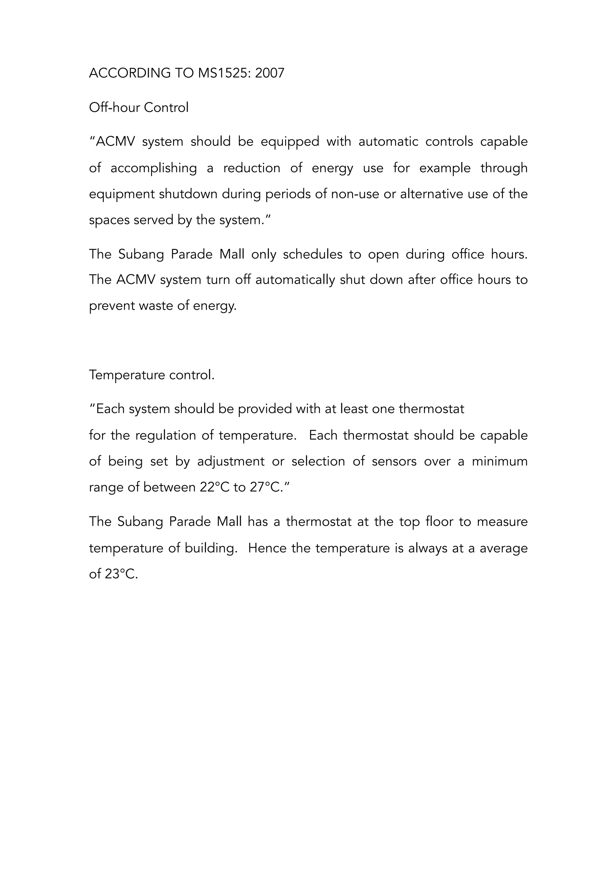 ACCORDING TO MS1525: 2007
Off-hour Control
“ACMV system should be equipped with automatic controls capable
of  accomplishing a reduction of energy use for example through
equipment shutdown during periods of non-use or alternative use of the
spaces served by the system.”
The Subang Parade Mall only schedules to open during office hours.
The ACMV system turn off automatically shut down after office hours to
prevent waste of energy.
 
Temperature control.
“Each system should be provided with at least one thermostat
for the regulation of temperature. Each thermostat should be capable
of being set by adjustment or selection of sensors over a minimum
range of between 22°C to 27°C.”
The Subang Parade Mall has a thermostat at the top floor to measure
temperature of building. Hence the temperature is always at a average
of 23°C.
 