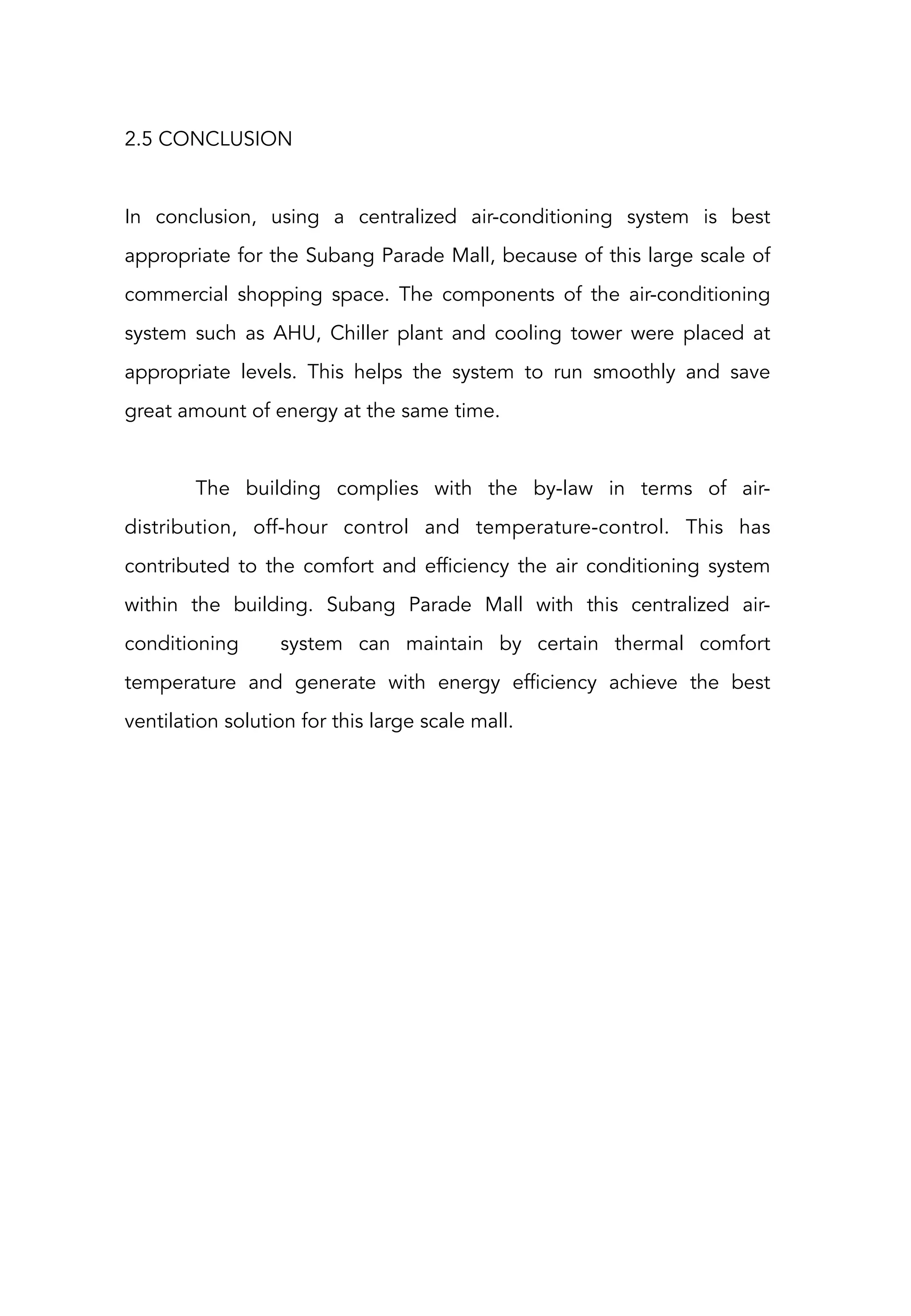 2.5 CONCLUSION
In conclusion, using a centralized air-conditioning system is best
appropriate for the Subang Parade Mall, because of this large scale of
commercial shopping space. The components of the air-conditioning
system such as AHU, Chiller plant and cooling tower were placed at
appropriate levels. This helps the system to run smoothly and save
great amount of energy at the same time. 
The building complies with the by-law in terms of air-
distribution, off-hour control and temperature-control. This has
contributed to the comfort and efficiency the air conditioning system
within the building.  Subang Parade Mall with this centralized air-
conditioning system can maintain by certain thermal comfort
temperature and generate with energy efficiency achieve the best
ventilation solution for this large scale mall.
 