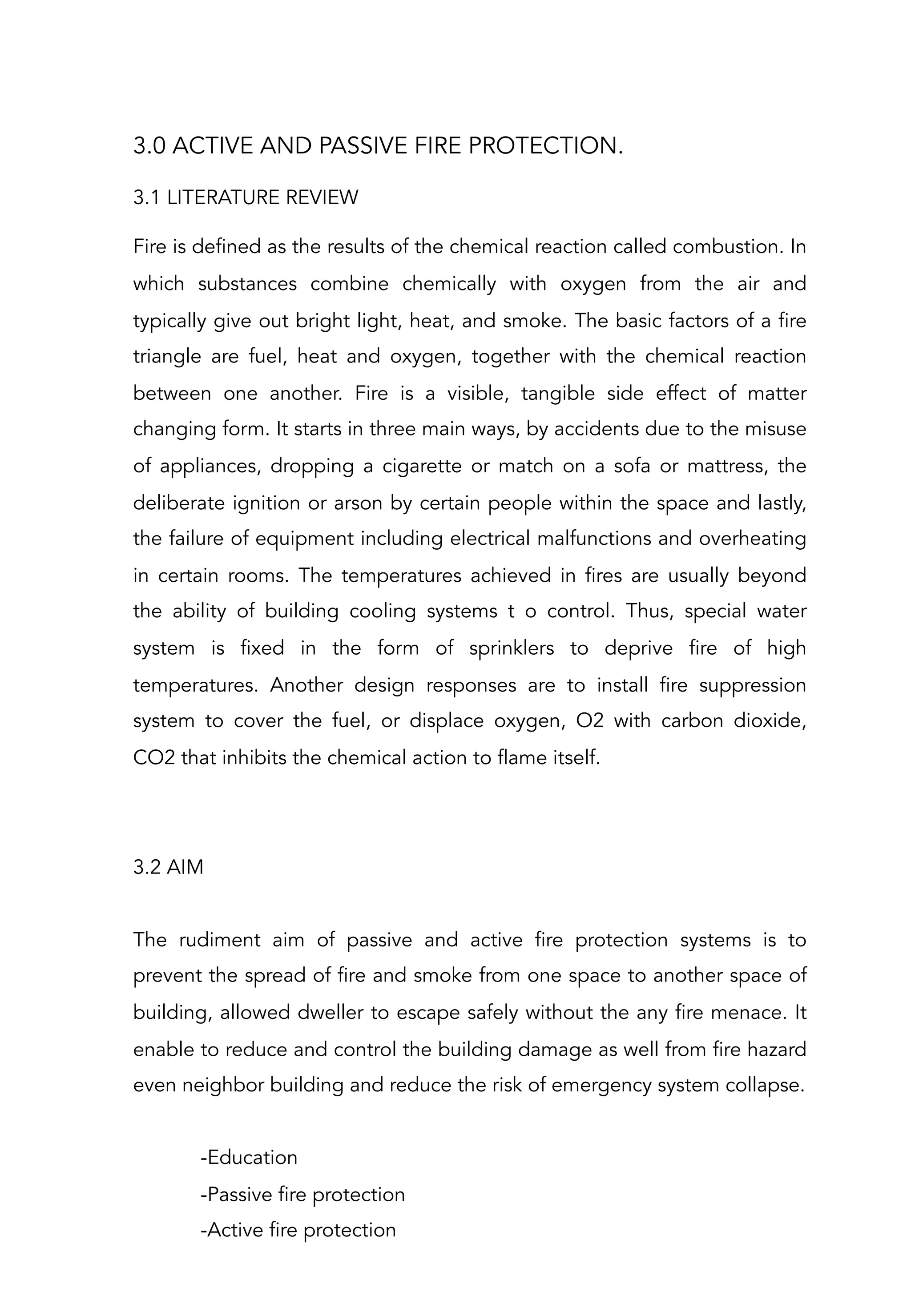 3.0 ACTIVE AND PASSIVE FIRE PROTECTION.
3.1 LITERATURE REVIEW
Fire is defined as the results of the chemical reaction called combustion. In
which substances combine chemically with oxygen from the air and
typically give out bright light, heat, and smoke. The basic factors of a fire
triangle are fuel, heat and oxygen, together with the chemical reaction
between one another. Fire is a visible, tangible side effect of matter
changing form. It starts in three main ways, by accidents due to the misuse
of appliances, dropping a cigarette or match on a sofa or mattress, the
deliberate ignition or arson by certain people within the space and lastly,
the failure of equipment including electrical malfunctions and overheating
in certain rooms. The temperatures achieved in fires are usually beyond
the ability of building cooling systems t o control. Thus, special water
system is fixed in the form of sprinklers to deprive fire of high
temperatures. Another design responses are to install fire suppression
system to cover the fuel, or displace oxygen, O2 with carbon dioxide,
CO2 that inhibits the chemical action to flame itself.
 
 
3.2 AIM
 
The rudiment aim of passive and active fire protection systems is to
prevent the spread of fire and smoke from one space to another space of
building, allowed dweller to escape safely without the any fire menace. It
enable to reduce and control the building damage as well from fire hazard
even neighbor building and reduce the risk of emergency system collapse.
 
-Education
-Passive fire protection
-Active fire protection
 
 