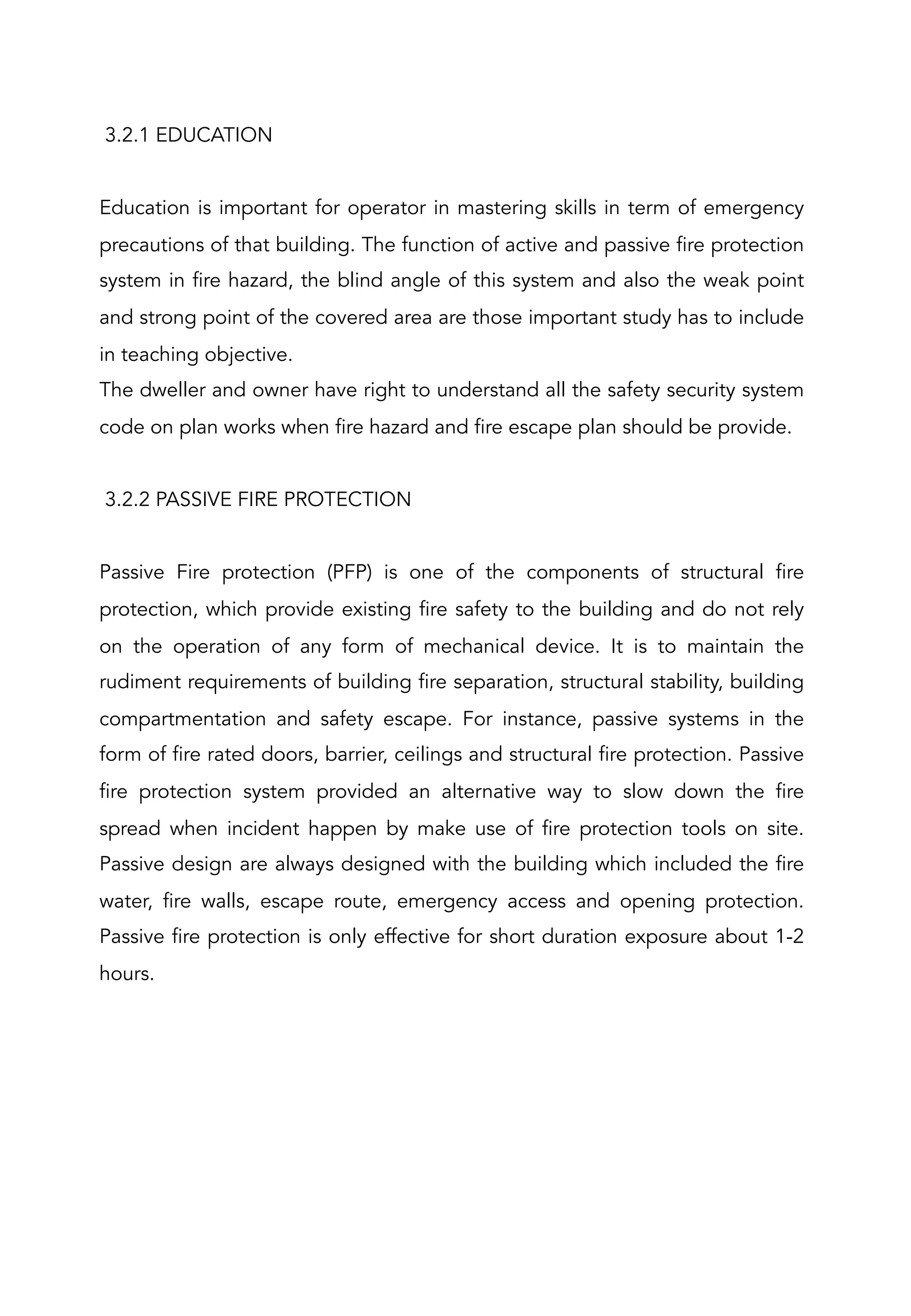 3.2.1 EDUCATION
 
Education is important for operator in mastering skills in term of emergency
precautions of that building. The function of active and passive fire protection
system in fire hazard, the blind angle of this system and also the weak point
and strong point of the covered area are those important study has to include
in teaching objective.
The dweller and owner have right to understand all the safety security system
code on plan works when fire hazard and fire escape plan should be provide.
 
3.2.2 PASSIVE FIRE PROTECTION
Passive Fire protection (PFP) is one of the components of structural fire
protection, which provide existing fire safety to the building and do not rely
on the operation of any form of mechanical device. It is to maintain the
rudiment requirements of building fire separation, structural stability, building
compartmentation and safety escape. For instance, passive systems in the
form of fire rated doors, barrier, ceilings and structural fire protection. Passive
fire protection system provided an alternative way to slow down the fire
spread when incident happen by make use of fire protection tools on site.
Passive design are always designed with the building which included the fire
water, fire walls, escape route, emergency access and opening protection.
Passive fire protection is only effective for short duration exposure about 1-2
hours.
 