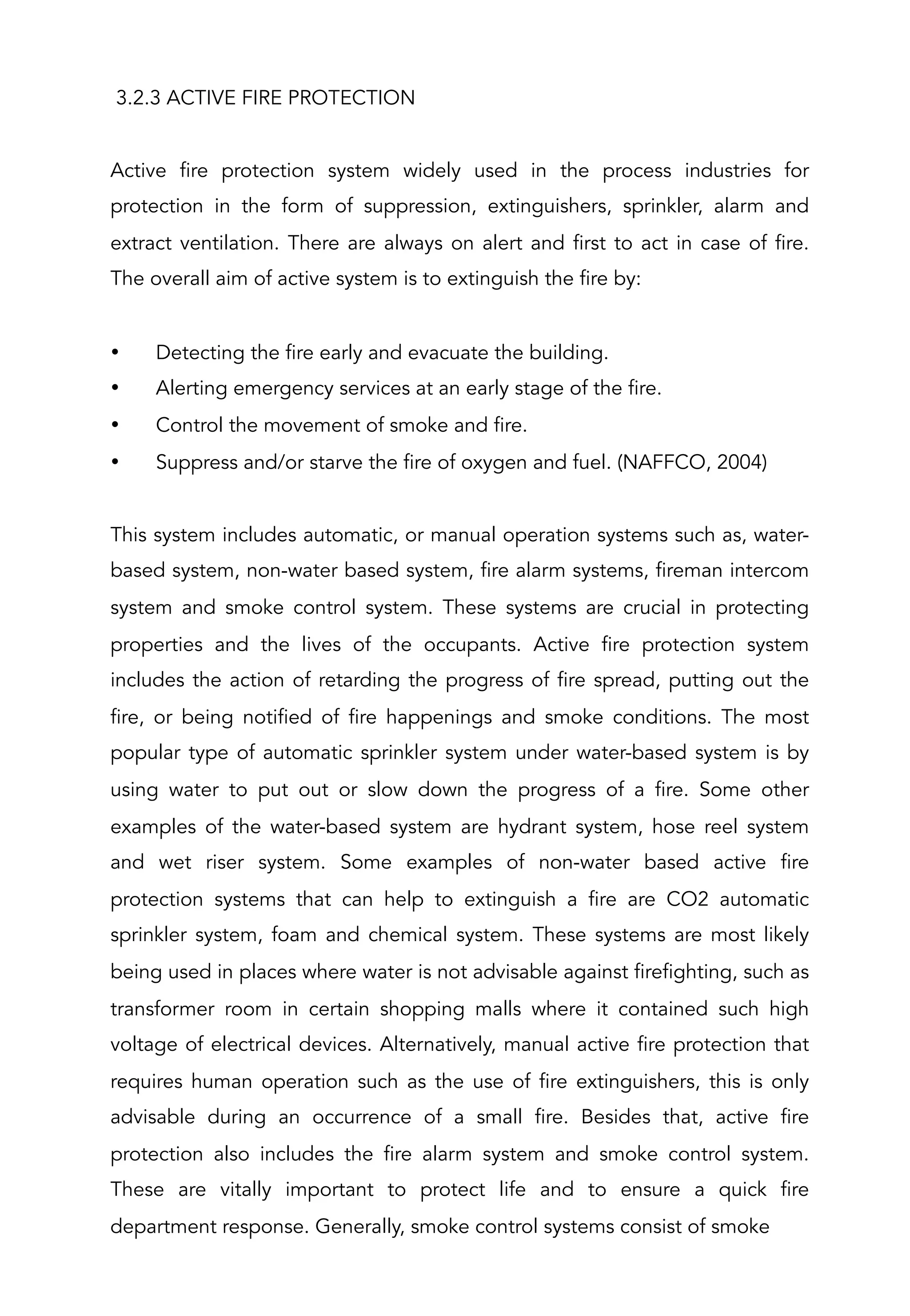 3.2.3 ACTIVE FIRE PROTECTION
 
Active fire protection system widely used in the process industries for
protection in the form of suppression, extinguishers, sprinkler, alarm and
extract ventilation. There are always on alert and first to act in case of fire.
The overall aim of active system is to extinguish the fire by:
 
•  Detecting the fire early and evacuate the building.
•  Alerting emergency services at an early stage of the fire.
•  Control the movement of smoke and fire.
•  Suppress and/or starve the fire of oxygen and fuel. (NAFFCO, 2004)
 
This system includes automatic, or manual operation systems such as, water-
based system, non-water based system, fire alarm systems, fireman intercom
system and smoke control system. These systems are crucial in protecting
properties and the lives of the occupants. Active fire protection system
includes the action of retarding the progress of fire spread, putting out the
fire, or being notified of fire happenings and smoke conditions. The most
popular type of automatic sprinkler system under water-based system is by
using water to put out or slow down the progress of a fire. Some other
examples of the water-based system are hydrant system, hose reel system
and wet riser system. Some examples of non-water based active fire
protection systems that can help to extinguish a fire are CO2 automatic
sprinkler system, foam and chemical system. These systems are most likely
being used in places where water is not advisable against firefighting, such as
transformer room in certain shopping malls where it contained such high
voltage of electrical devices. Alternatively, manual active fire protection that
requires human operation such as the use of fire extinguishers, this is only
advisable during an occurrence of a small fire. Besides that, active fire
protection also includes the fire alarm system and smoke control system.
These are vitally important to protect life and to ensure a quick fire
department response. Generally, smoke control systems consist of smoke
 