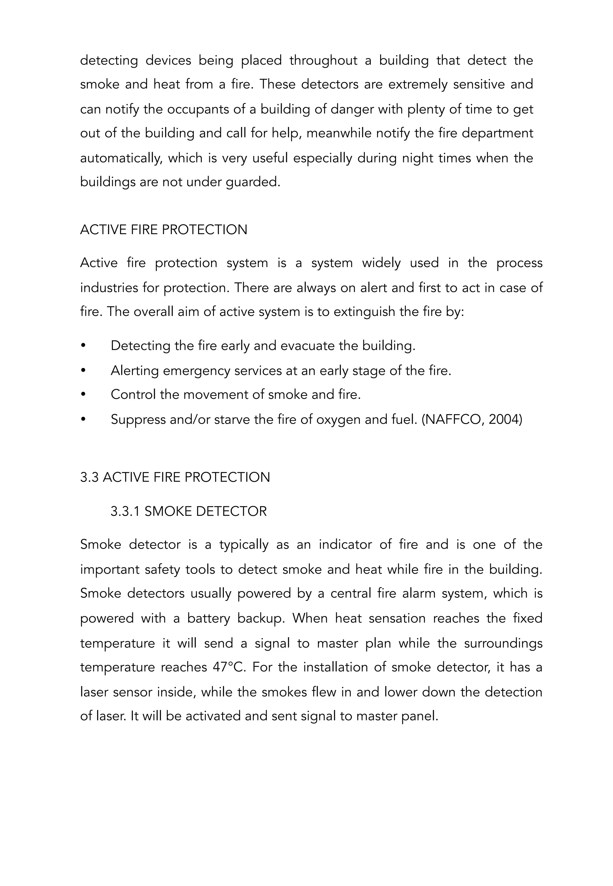 detecting devices being placed throughout a building that detect the
smoke and heat from a fire. These detectors are extremely sensitive and
can notify the occupants of a building of danger with plenty of time to get
out of the building and call for help, meanwhile notify the fire department
automatically, which is very useful especially during night times when the
buildings are not under guarded.
 
ACTIVE FIRE PROTECTION
Active fire protection system is a system widely used in the process
industries for protection. There are always on alert and first to act in case of
fire. The overall aim of active system is to extinguish the fire by:
•  Detecting the fire early and evacuate the building.
•  Alerting emergency services at an early stage of the fire.
•  Control the movement of smoke and fire.
•  Suppress and/or starve the fire of oxygen and fuel. (NAFFCO, 2004)
 
3.3 ACTIVE FIRE PROTECTION
3.3.1 SMOKE DETECTOR
Smoke detector is a typically as an indicator of fire and is one of the
important safety tools to detect smoke and heat while fire in the building.
Smoke detectors usually powered by a central fire alarm system, which is
powered with a battery backup. When heat sensation reaches the fixed
temperature it will send a signal to master plan while the surroundings
temperature reaches 47°C. For the installation of smoke detector, it has a
laser sensor inside, while the smokes flew in and lower down the detection
of laser. It will be activated and sent signal to master panel.
 
 