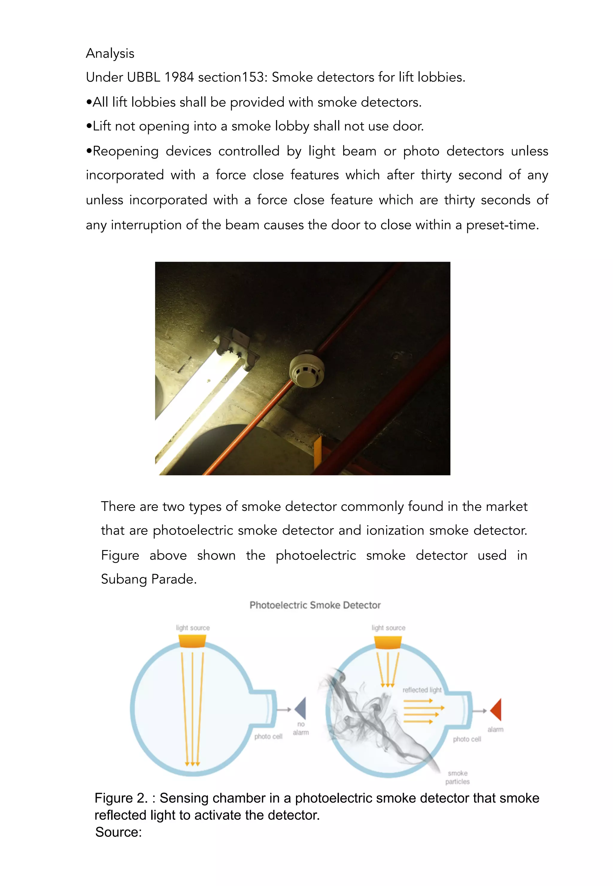 Analysis
Under UBBL 1984 section153: Smoke detectors for lift lobbies.
• All lift lobbies shall be provided with smoke detectors.
• Lift not opening into a smoke lobby shall not use door.
• Reopening devices controlled by light beam or photo detectors unless
incorporated with a force close features which after thirty second of any
unless incorporated with a force close feature which are thirty seconds of
any interruption of the beam causes the door to close within a preset-time.
There are two types of smoke detector commonly found in the market
that are photoelectric smoke detector and ionization smoke detector.
Figure above shown the photoelectric smoke detector used in
Subang Parade.
Figure 2. : Sensing chamber in a photoelectric smoke detector that smoke
reflected light to activate the detector.
Source:
 