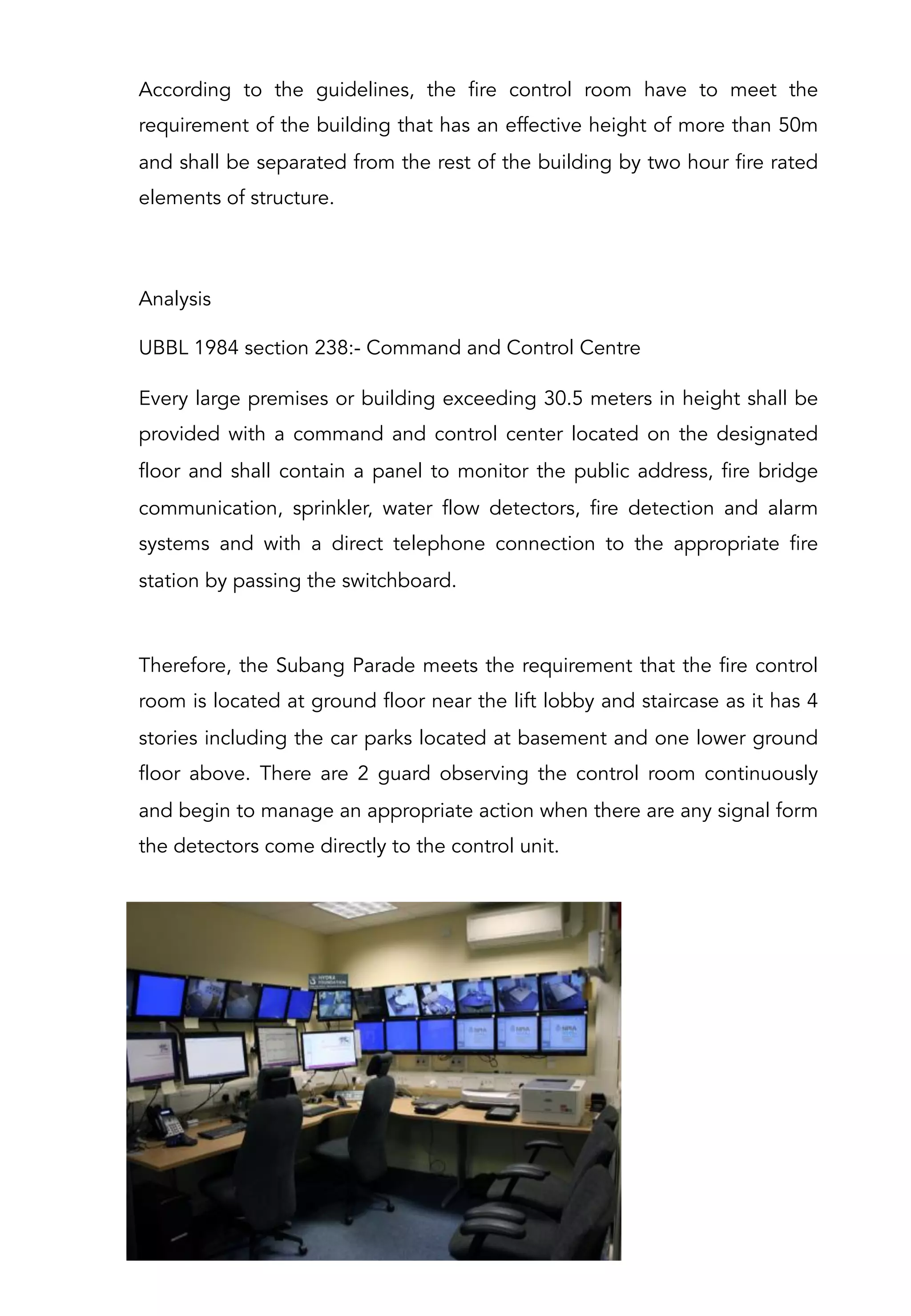 According to the guidelines, the fire control room have to meet the
requirement of the building that has an effective height of more than 50m
and shall be separated from the rest of the building by two hour fire rated
elements of structure.
 
Analysis
UBBL 1984 section 238:- Command and Control Centre
Every large premises or building exceeding 30.5 meters in height shall be
provided with a command and control center located on the designated
floor and shall contain a panel to monitor the public address, fire bridge
communication, sprinkler, water flow detectors, fire detection and alarm
systems and with a direct telephone connection to the appropriate fire
station by passing the switchboard.
Therefore, the Subang Parade meets the requirement that the fire control
room is located at ground floor near the lift lobby and staircase as it has 4
stories including the car parks located at basement and one lower ground
floor above. There are 2 guard observing the control room continuously
and begin to manage an appropriate action when there are any signal form
the detectors come directly to the control unit.
 