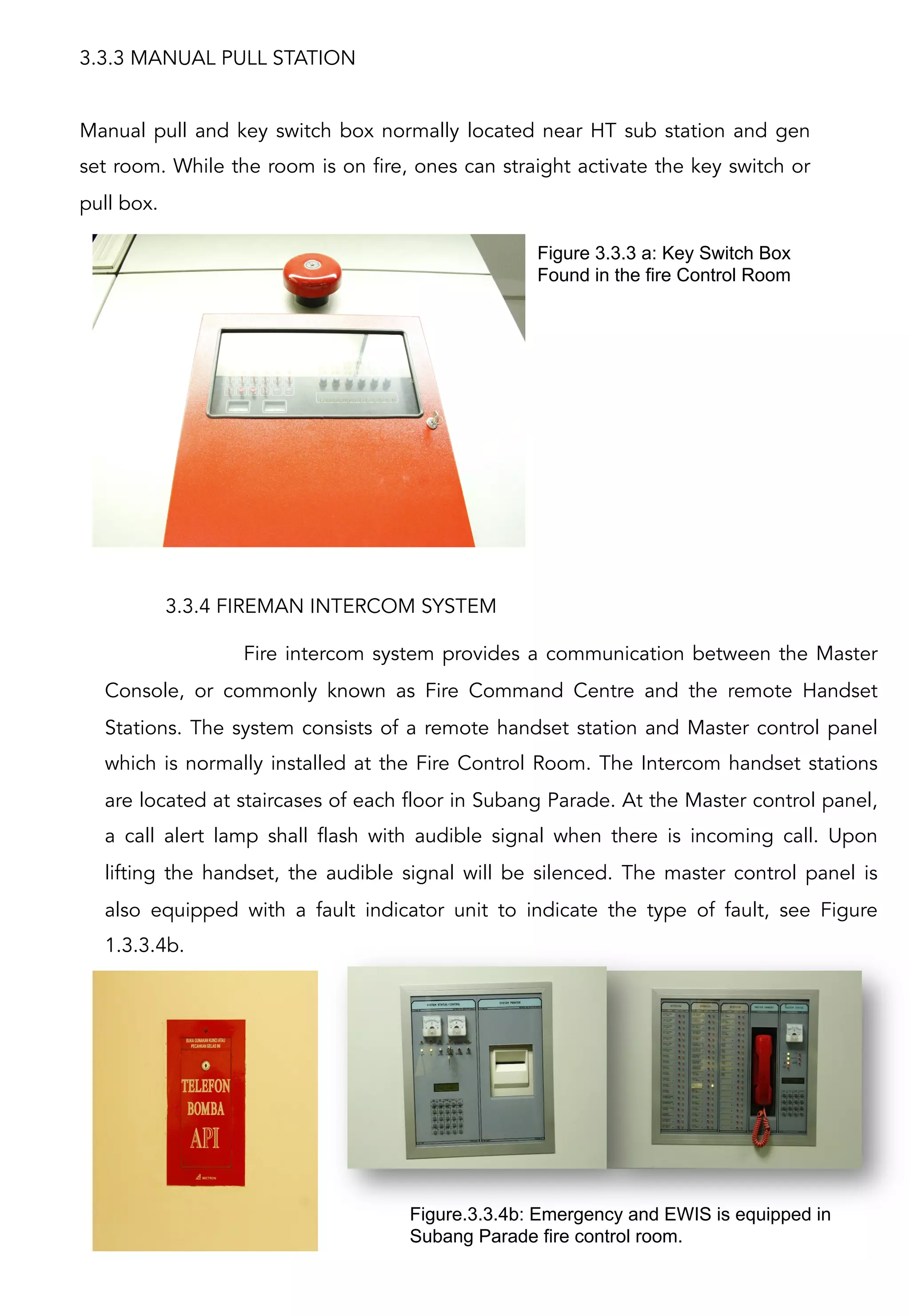 3.3.3 MANUAL PULL STATION
Manual pull and key switch box normally located near HT sub station and gen
set room. While the room is on fire, ones can straight activate the key switch or
pull box.
Figure 3.3.3 a: Key Switch Box
Found in the fire Control Room	
  
3.3.4 FIREMAN INTERCOM SYSTEM
Fire intercom system provides a communication between the Master
Console, or commonly known as Fire Command Centre and the remote Handset
Stations. The system consists of a remote handset station and Master control panel
which is normally installed at the Fire Control Room. The Intercom handset stations
are located at staircases of each floor in Subang Parade. At the Master control panel,
a call alert lamp shall flash with audible signal when there is incoming call. Upon
lifting the handset, the audible signal will be silenced. The master control panel is
also equipped with a fault indicator unit to indicate the type of fault, see Figure
1.3.3.4b.
Figure.3.3.4b: Emergency and EWIS is equipped in
Subang Parade fire control room.
 