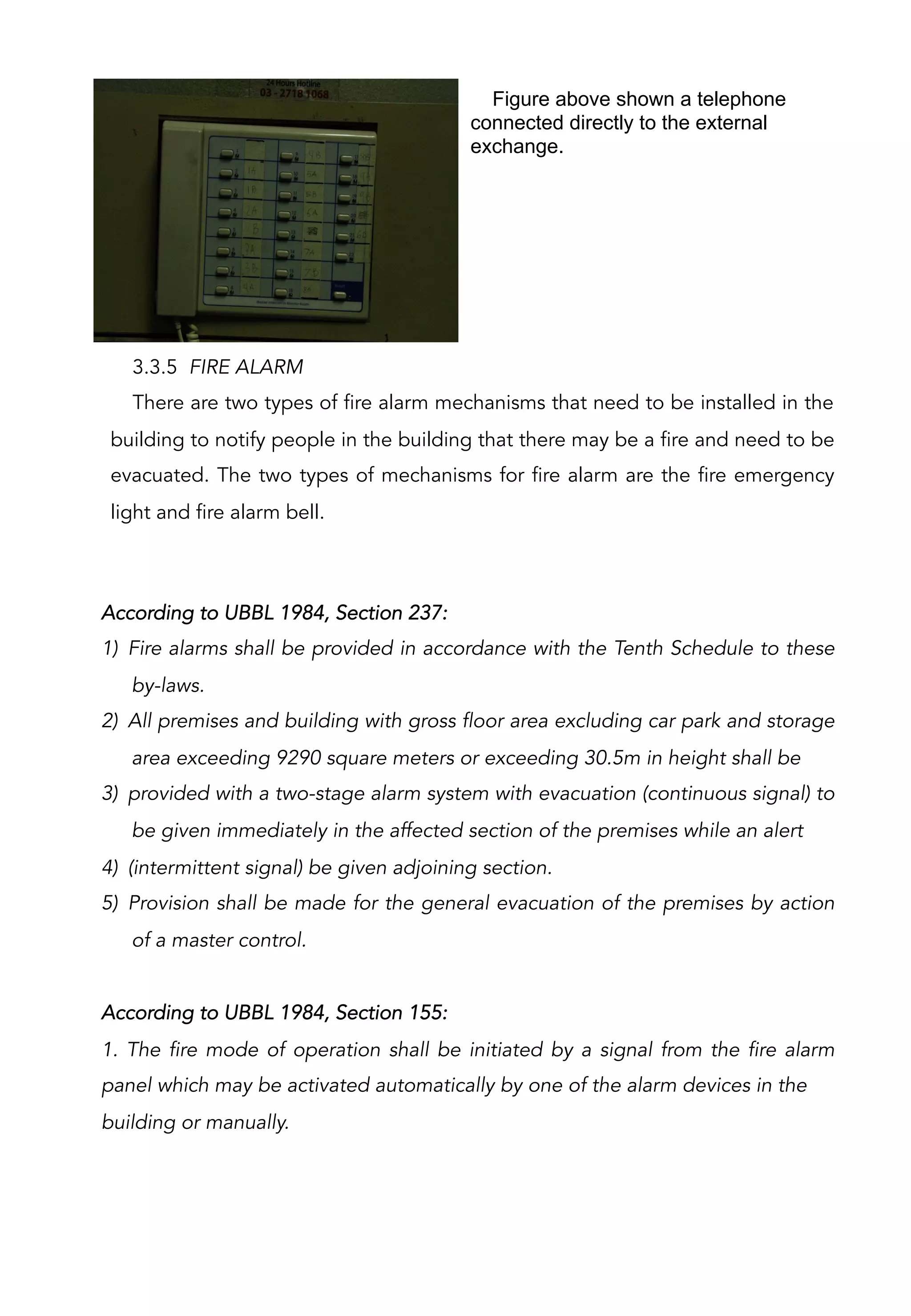 Figure above shown a telephone
connected directly to the external
exchange.
3.3.5 FIRE ALARM
There are two types of fire alarm mechanisms that need to be installed in the
building to notify people in the building that there may be a fire and need to be
evacuated. The two types of mechanisms for fire alarm are the fire emergency
light and fire alarm bell.
According to UBBL 1984, Section 237:
1)  Fire alarms shall be provided in accordance with the Tenth Schedule to these
by-laws.
2)  All premises and building with gross floor area excluding car park and storage
area exceeding 9290 square meters or exceeding 30.5m in height shall be
3)  provided with a two-stage alarm system with evacuation (continuous signal) to
be given immediately in the affected section of the premises while an alert
4)  (intermittent signal) be given adjoining section.
5)  Provision shall be made for the general evacuation of the premises by action
of a master control.
According to UBBL 1984, Section 155:
1. The fire mode of operation shall be initiated by a signal from the fire alarm
panel which may be activated automatically by one of the alarm devices in the
building or manually.
 