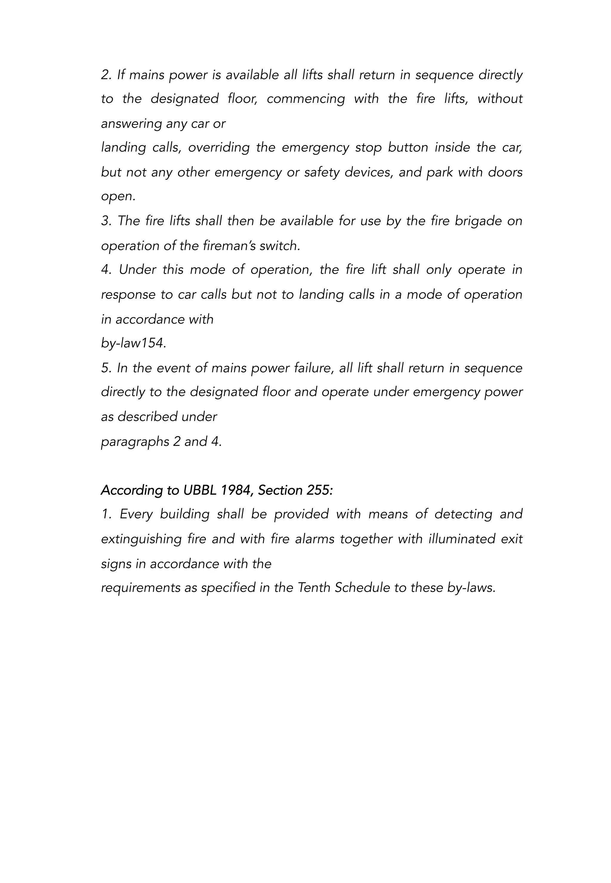 2. If mains power is available all lifts shall return in sequence directly
to the designated floor, commencing with the fire lifts, without
answering any car or
landing calls, overriding the emergency stop button inside the car,
but not any other emergency or safety devices, and park with doors
open.
3. The fire lifts shall then be available for use by the fire brigade on
operation of the fireman’s switch.
4. Under this mode of operation, the fire lift shall only operate in
response to car calls but not to landing calls in a mode of operation
in accordance with
by-law154.
5. In the event of mains power failure, all lift shall return in sequence
directly to the designated floor and operate under emergency power
as described under
paragraphs 2 and 4.
According to UBBL 1984, Section 255:
1. Every building shall be provided with means of detecting and
extinguishing fire and with fire alarms together with illuminated exit
signs in accordance with the
requirements as specified in the Tenth Schedule to these by-laws.
 