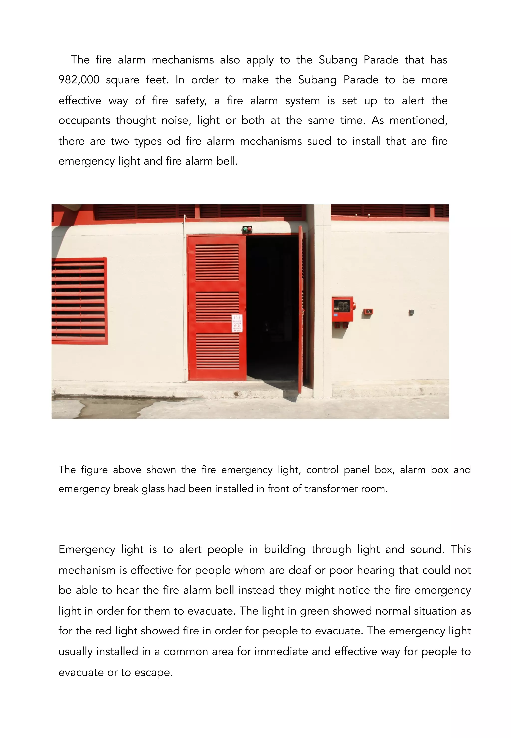 The fire alarm mechanisms also apply to the Subang Parade that has
982,000 square feet. In order to make the Subang Parade to be more
effective way of fire safety, a fire alarm system is set up to alert the
occupants thought noise, light or both at the same time. As mentioned,
there are two types od fire alarm mechanisms sued to install that are fire
emergency light and fire alarm bell.
The figure above shown the fire emergency light, control panel box, alarm box and
emergency break glass had been installed in front of transformer room.
Emergency light is to alert people in building through light and sound. This
mechanism is effective for people whom are deaf or poor hearing that could not
be able to hear the fire alarm bell instead they might notice the fire emergency
light in order for them to evacuate. The light in green showed normal situation as
for the red light showed fire in order for people to evacuate. The emergency light
usually installed in a common area for immediate and effective way for people to
evacuate or to escape.
 