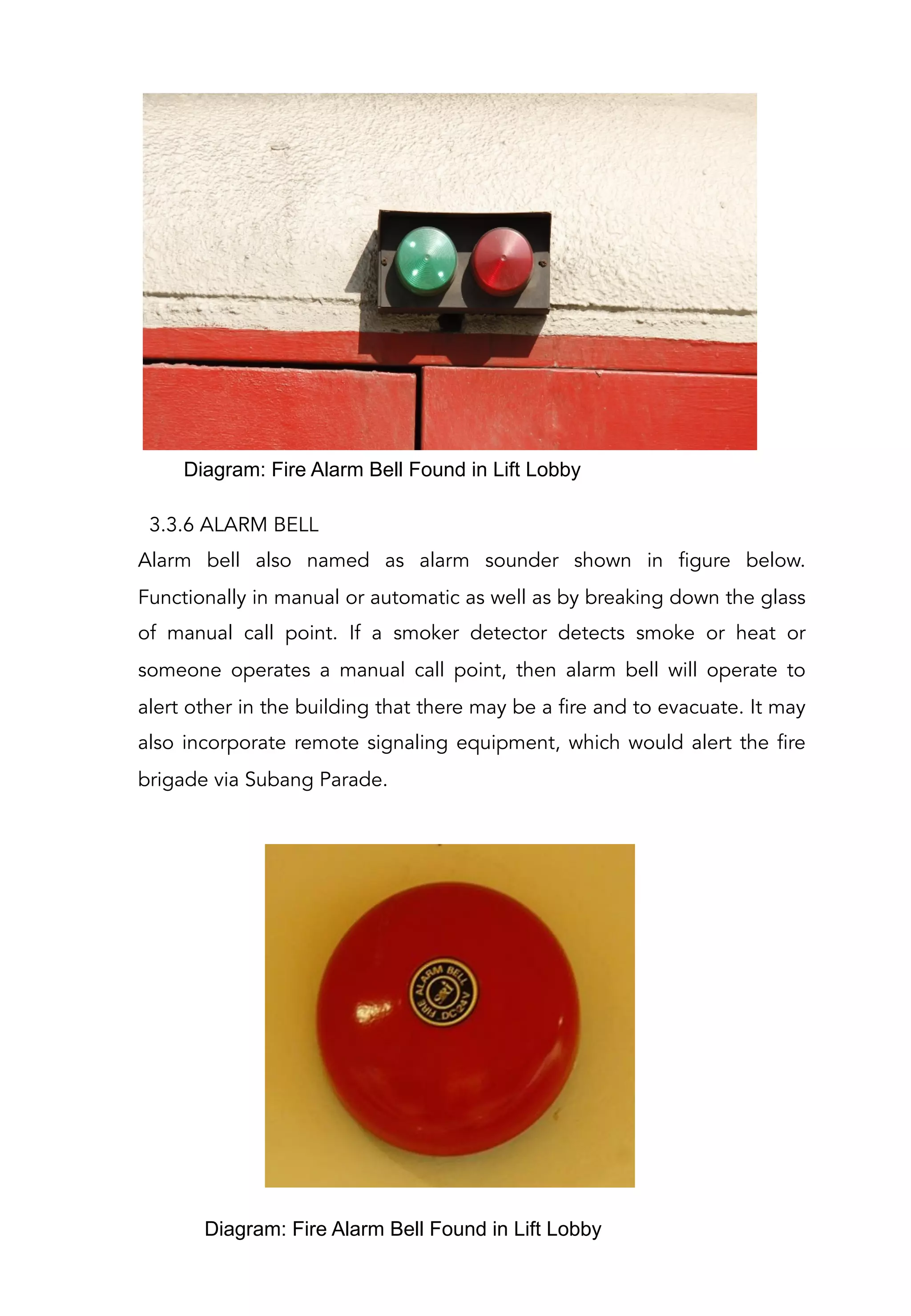 3.3.6 ALARM BELL
Alarm bell also named as alarm sounder shown in figure below.
Functionally in manual or automatic as well as by breaking down the glass
of manual call point. If a smoker detector detects smoke or heat or
someone operates a manual call point, then alarm bell will operate to
alert other in the building that there may be a fire and to evacuate. It may
also incorporate remote signaling equipment, which would alert the fire
brigade via Subang Parade.
Diagram: Fire Alarm Bell Found in Lift Lobby
Diagram: Fire Alarm Bell Found in Lift Lobby
 